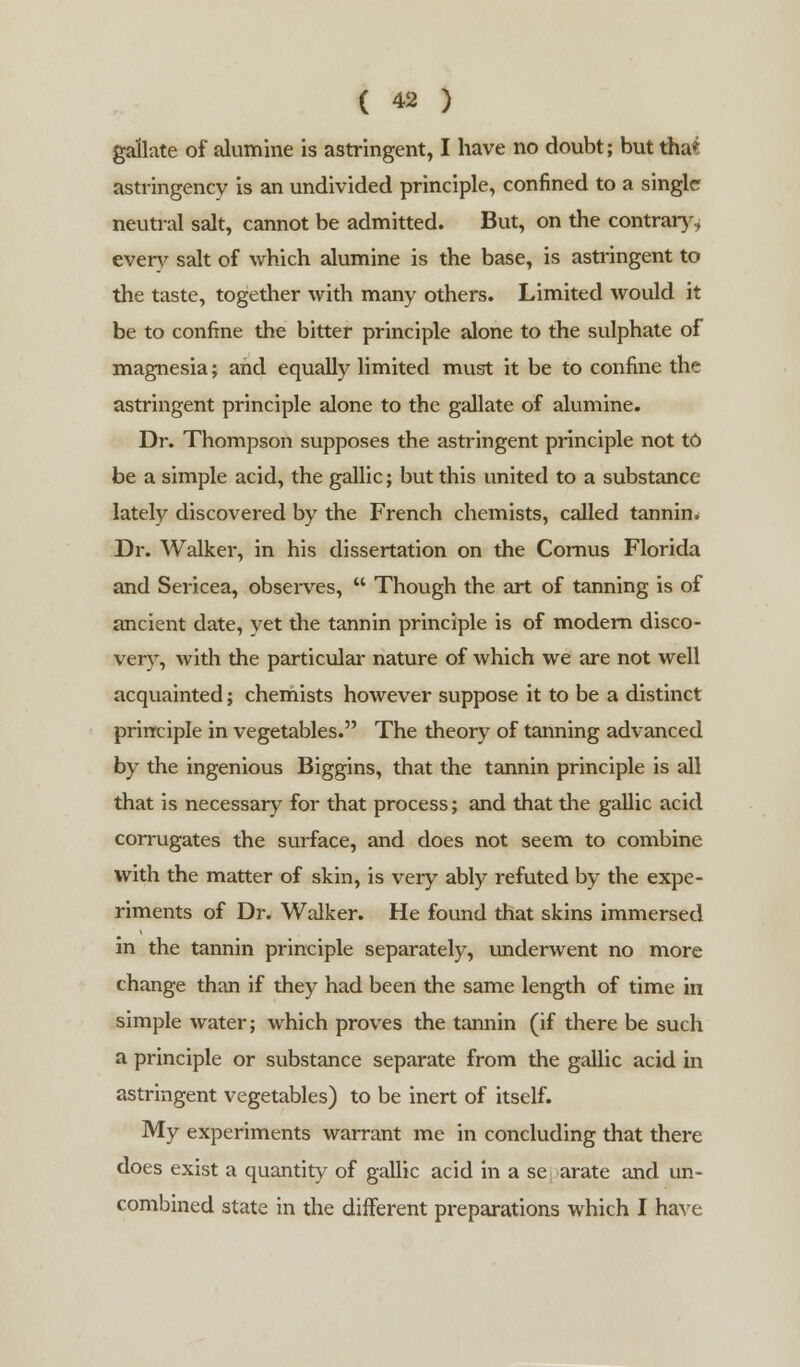 gallate of alumine is astringent, I have no doubt; but tha* astringency is an undivided principle, confined to a single neutral salt, cannot be admitted. But, on the contrary, everv salt of which alumine is the base, is astringent to the taste, together with many others. Limited would it be to confine the bitter principle alone to the sulphate of magnesia; and equally limited must it be to confine the astringent principle alone to the gallate of alumine. Dr. Thompson supposes the astringent principle not to be a simple acid, the gallic; but this united to a substance lately discovered by the French chemists, called tannim Dr. Walker, in his dissertation on the Cornus Florida and Sericea, observes,  Though the art of tanning is of ancient date, yet the tannin principle is of modem disco- very, with the particular nature of which we are not well acquainted; chemists however suppose it to be a distinct principle in vegetables. The theory of tanning advanced by the ingenious Biggins, that the tannin principle is all that is necessary for that process; and that the gallic acid corrugates the surface, and does not seem to combine with the matter of skin, is very ably refuted by the expe- riments of Dr. Walker. He found that skins immersed in the tannin principle separately, underwent no more change than if they had been the same length of time in simple water; which proves the tannin (if there be such a principle or substance separate from the gallic acid in astringent vegetables) to be inert of itself. My experiments warrant me in concluding that there does exist a quantity of gallic acid in a se arate and un- combined state in the different preparations which I have