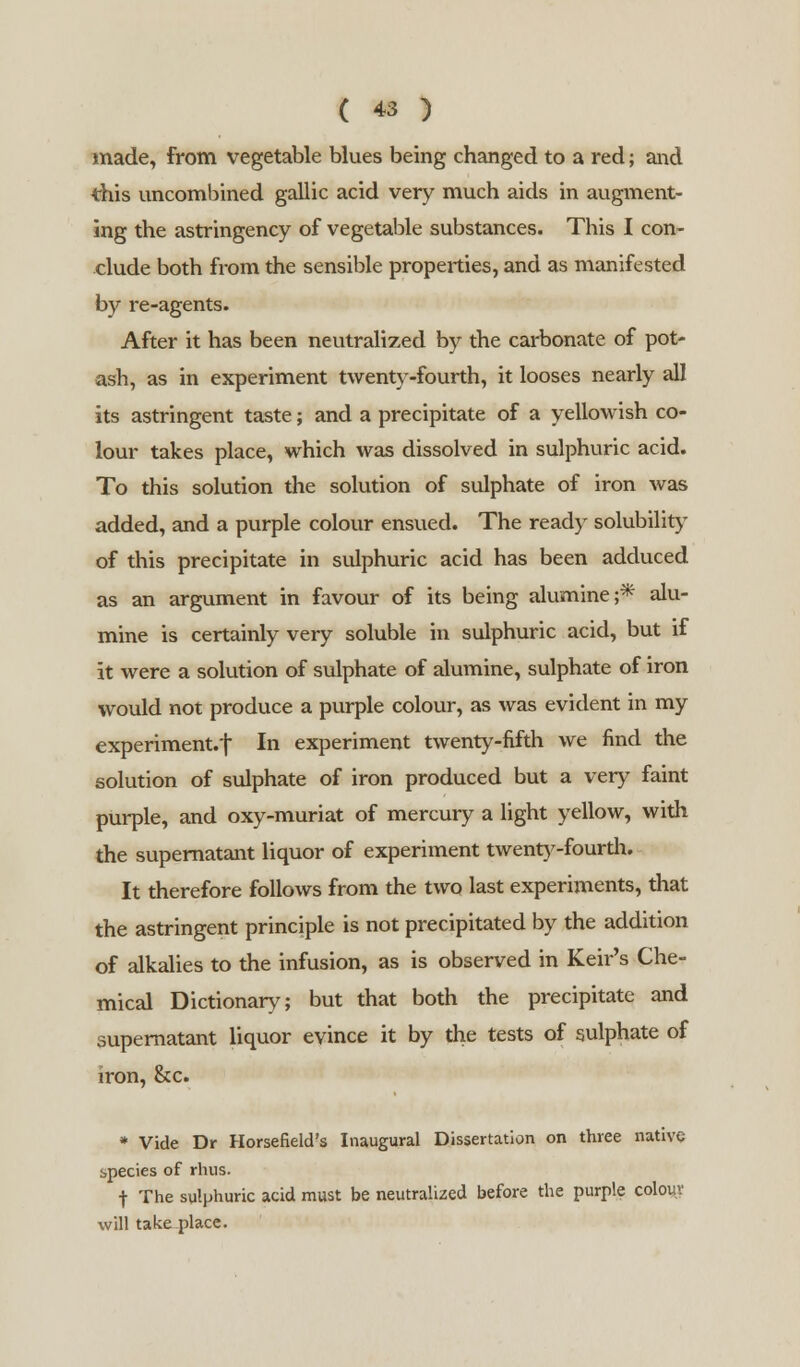 made, from vegetable blues being changed to a red; and this uncombined gallic acid very much aids in augment- ing the astringency of vegetable substances. This I con- clude both from the sensible properties, and as manifested by re-agents. After it has been neutralized by the carbonate of pot- ash, as in experiment twenty-fourth, it looses nearly all its astringent taste; and a precipitate of a yellowish co- lour takes place, which was dissolved in sulphuric acid. To this solution the solution of sulphate of iron was added, and a purple colour ensued. The ready solubility of this precipitate in sulphuric acid has been adduced as an argument in favour of its being alumine;* alu- mine is certainly very soluble in sulphuric acid, but if it were a solution of sulphate of alumine, sulphate of iron would not produce a purple colour, as was evident in my experiment.'} In experiment twenty-fifth we find the solution of sulphate of iron produced but a very faint purple, and oxy-muriat of mercury a light yellow, with the supernatant liquor of experiment twenty-fourth. It therefore follows from the two last experiments, that the astringent principle is not precipitated by the addition of alkalies to the infusion, as is observed in Keir's Che- mical Dictionary; but that both the precipitate and supernatant liquor evince it by the tests of sulphate of iron, ckc. * Vide Dr Horsefield's Inaugural Dissertation on three native species of rhus. •{■ The sulphuric acid must be neutralized before the purple colour will take place.