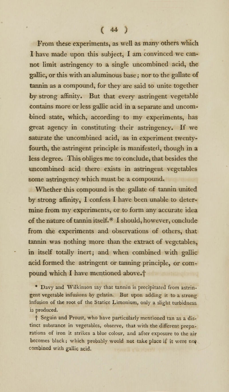Prom these experiments, as well as many others which I have made upon this subject, I am convinced we can- not limit astringency to a single uncombined acid, the gallic, or this with an aluminous base; nor to the gallate of tannin as a compound, for they are said to unite together by strong affinity. But that every astringent vegetable contains more or less gallic acid in a separate and uncom- bined state, which, according to my experiments, has great agency in constituting their astringency. If we saturate the uncombined acid, as in experiment twenty- fourth, the astringent principle is manifested, though in a less degree. This obliges me to conclude, that besides the uncombined acid there exists in astringent vegetables some astringency which must be a compound. Whether this compound is the gallate of tannin united by strong affinity, I confess I have been unable to deter- mine from my experiments, or to form any accurate idea of the nature of tannin itself.* I should, however, conclude from the experiments and observations of others, that tannin was nothing more than the extract of vegetables, in itself totally inert; and when combined with gallic acid formed the astringent or tanning principle, or com- pound which I have mentioned above.f * Davy and Wilkinson say that tannin is precipitated from astrin- gent vegetable infusions by gelatin. But upon adding it to a strong infusion of the root of the Statice Limonium, only a slight turbidness is produced. f Seguin and Proust, who have particularly mentioned tan as a dis- tinct substance in vegetables, observe, that with the different prepa- rations of iron it strikes a blue colour, and after exposure to the air becomes black; which probably would not take place if it were not combined with gallic acid.