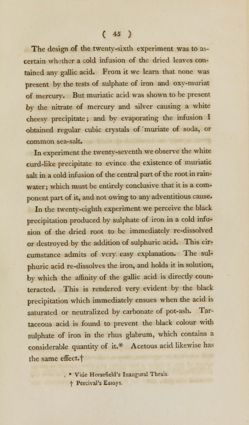 The design of the twenty-sixth experiment was to as- certain whother a cold infusion of the dried leaves con- tained any gallic acid. From it we learn that none was present by the tests of sulphate of iron and oxy-muriat of mercury. But muriatic acid was shown to be present by the nitrate of mercury and silver causing a white cheesy precipitate; and by evaporating the infusion I obtained regular cubic crystals of muriate of soda, or common sea-salt. In experiment the twenty-seventh we observe the white curd-like precipitate to evince the existence of muriatic salt in a cold infusion of the central part of the root in rain- water; which must be entirely conclusive that it is a com- ponent part of it, and not owing to any adventitious cause. In the twenty-eighth experiment we perceive the black precipitation produced by sulphate of iron in a cold infu- sion of the dried root to be immediately re-dissolved or destroyed by the addition of sulphuric acid. This cir- cumstance admits of very easy explanation. The sul- phuric acid re-dissolves the iron, and holds it in solution, by which the affinity of the gallic acid is directly coun- teracted. This is rendered very evident by the black precipitation which immediately ensues when the acid is saturated or neutralized by carbonate of pot-ash. Tar- taceous acid is found to prevent the black colour with sulphate of iron in the rhus glabrum, which contains a considerable quantity of it.* Acetous acid likewise has the same effect.! * Vide Horsefield's Inaugural Thesis, f Perrival's Essays.