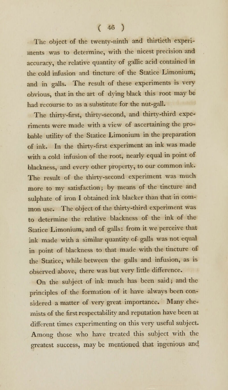 The object of the twenty-ninth and thirtieth experi- ments was to determine, with the nicest precision and accuracy, the relative quantity of gallic acid contained in the cold infusion and tincture of the Statice Limonium, and in galls. The result of these experiments is very obvious, that in the art of dying black this root may be had recourse to as a substitute for the nut-gall. The thirty-first, thirty-second, and thirty-third expe- riments were made with a view of ascertaining the pro- bable utility of the Statice Limonium in the preparation of ink. In the thirty-first experiment an ink was made with a cold infusion of the root, nearly equal in point of blackness, and every other property, to our common ink. The result of the thirty-second experiment was much more to my satisfaction; by means of the tincture and sulphate of iron I obtained ink blacker than that in com- mon use. The object of the thirty-third experiment was to determine the relative blackness of the ink of the Statice Limonium, and of galls: from it we perceive that ink made with a similar quantity of galls was not equal in point of blackness to that made with the tincture of the Statice, while between the galls and infusion, as is observed above, there was but very little difference. On the subject of ink much has been said; and the principles of the formation of it have always been con- sidered a matter of very great importance. Many che- mists of the first respectability and reputation have been at different times experimenting on this very useful subject. Among those who have treated this subject with the greatest success, may be mentioned that ingenious and