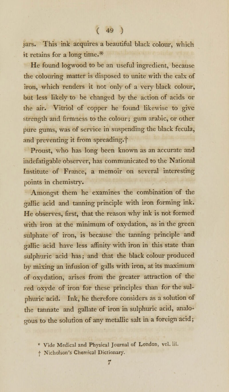 jars. This ink acquires a beautiful black colour, which it retains for a long time.* He found logwood to be an useful ingredient, because the colouring matter is disposed to unite with the calx of iron, which rendei-s it not only of a very black colour, but less likely to be changed by the action of acids or the air. Vitriol of copper he found likewise to give strength and fii-mness to the colour; gum arabic, or other pure gums, was of service in suspending the black fecula, and preventing it from spreading.f Proust, who has long been known as an accurate and indefatigable observer, has communicated to the National Institute of France, a memoir on several interesting points in chemistry. Amongst them he examines the combination of the gallic acid and tanning principle with iron forming ink. He observes, first, that the reason why ink is not formed with iron at the minimum of oxydation, as in the green sulphate of iron, is because the tanning principle and gallic acid have less affinity with iron in this state than sulphuric acid has; and that the black colour produced by mixing an infusion of galls with iron, at its maximum of oxydation, arises from the greater attraction of the red oxyde of iron for these principles than for the sul- phuric acid. Ink, he therefore considers as a solution of the tannate and gallate of iron in sulphuric acid, analo- gous to the solution of any metallic salt in a foreign acid; * Vide Medical and Physical Journal of London, vol. iii. + Nicholson's Chemical Dictionary. 7