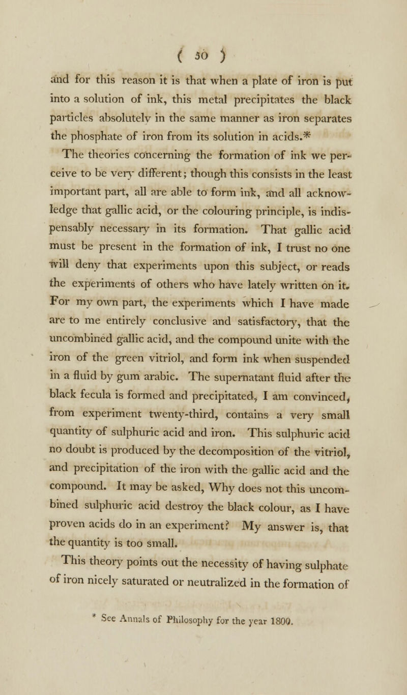 ( 30 ) and for this reason it is that when a plate of iron is put into a solution of ink, this metal precipitates the black particles absolutely in the same manner as iron separates the phosphate of iron from its solution in acids.* The theories concerning the formation of ink we per- ceive to be very different; though this consists in the least important part, all are able to form ink, and all acknow- ledge that gallic acid, or the colouring principle, is indis- pensably necessary in its formation. That gallic acid must be present in the formation of ink, I trust no one will deny that experiments upon this subject, or reads the experiments of others who have lately written on it. For my own part, the experiments which I have made are to me entirely conclusive and satisfactory, that the uncombined gallic acid, and the compound unite with the iron of the green vitriol, and form ink when suspended in a fluid by gum arabic. The supernatant fluid after the black fecula is formed and precipitated, I am convinced, from experiment twenty-third, contains a very small quantity of sulphuric acid and iron. This sulphuric acid no doubt is produced by the decomposition of the vitriol, and precipitation of the iron with the gallic acid and the compound. It may be asked, Why does not this uncom- bined sulphuric acid destroy the black colour, as I have proven acids do in an experiment? My answer is, that the quantity is too small. This theory points out the necessity of having sulphate of iron nicely saturated or neutralized in the formation of * See Annals of Philosophy for the year 1800.