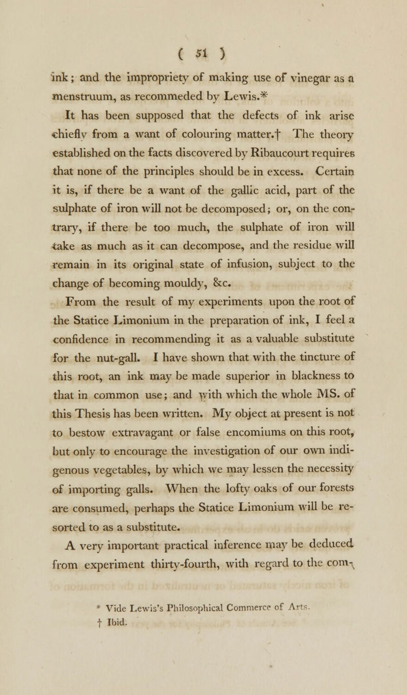 ink; and the impropriety of making use of vinegar as a menstruum, as recommeded by Lewis.* It has been supposed that the defects of ink arise chiefly from a want of colouring matter, f The theory established on the facts discovered by Ribaucourt requires that none of the principles should be in excess. Certain it is, if there be a want of the gallic acid, part of the sulphate of iron will not be decomposed; or, on the con- trary, if there be too much, the sulphate of iron will take as much as it can decompose, and the residue will remain in its original state of infusion, subject to the change of becoming mouldy, &c. From the result of my experiments upon the root of the Statice Limonium in the preparation of ink, I feel a confidence in recommending it as a valuable substitute for the nut-gall. I have shown that with the tincture of this root, an ink may be made superior in blackness to that in common use; and with which the whole MS. of this Thesis has been written. My object at present is not to bestow extravagant or false encomiums on this root, but only to encourage the investigation of our own indi- genous vegetables, by which we may lessen the necessity of importing galls. When the lofty oaks of our forests are consumed, perhaps the Statice Limonium will be re- sorted to as a substitute. A very important practical inference may be deduced from experiment thirty-fourth, with regard to the com^ * Vide Lewis's Philosophical Commerce of Arts f Ibid.