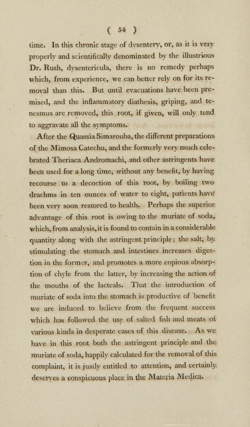time. In this chronic stage of dvsentery, or, as it is veiy properly and scientifically denominated by the illustrious Dr. Rush, dysentericula, there is no remedy perhaps which, from experience, we can better rely on for its re- moval than this. But until evacuations have been pre- mised, and the inflammatory diathesis, griping, and te- nesmus are removed, this root, if given, will only tend to aggravate all the symptoms. After the Quassia Simarouba, the different preparations of the Mimosa Catechu, and the formerly very much cele- brated Theriaca Andromachi, and other astringents have been used for a long time, without any benefit, by having recourse to a decoction of this root, by boiling two drachms in ten ounces of water to eight, patients have been very soon restored to health. Perhaps the superior advantage of this root is owing to the muriate of soda, which, from analysis, it is found to contain in a considerable quantity along with the astringent principle; the salt, by stimulating the stomach and intestines increases diges- tion in the former, and promotes a more copious absorp- tion of chyle from the latter, by increasing the action of the mouths of the lacteals. That the introduction of muriate of soda into the stomach is productive of benefit we are induced to believe from the frequent success which has followed the use of salted fish and meats of various kinds in desperate cases of this disease. As we have in this root both the astringent principle and the muriate of soda, happily calculated for the removal of this complaint, it is justly entitled to attention, and certainly deserves a conspicuous place in the Materia Medica.