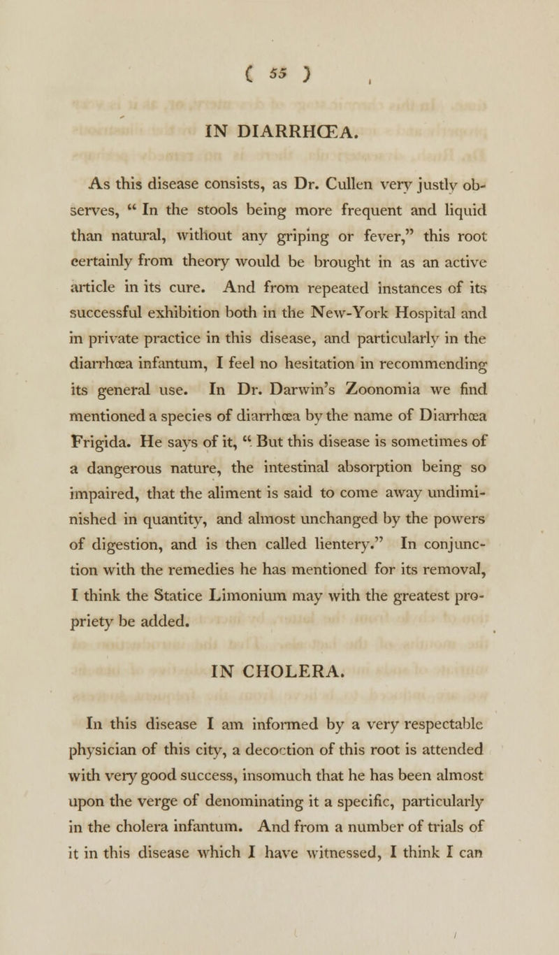 IN DIARRHCEA. As this disease consists, as Dr. Cullen very justly ob- serves,  In the stools being more frequent and liquid than natural, without any griping or fever, this root certainly from theory would be brought in as an active article in its cure. And from repeated instances of its successful exhibition both in the New-York Hospital and in private practice in this disease, and particularly in the diarrhoea infantum, I feel no hesitation in recommending its general use. In Dr. Darwin's Zoonomia we find mentioned a species of diarrhoea by the name of Diarrhoea Frigida. He says of it,  But this disease is sometimes of a dangerous nature, the intestinal absorption being so impaired, that the aliment is said to come away undimi- nished in quantity, and almost unchanged by the powers of digestion, and is then called lientery. In conjunc- tion with the remedies he has mentioned for its removal, I think the Statice Limonium may with the greatest pro- priety be added. IN CHOLERA. In this disease I am informed by a very respectable physician of this city, a decoction of this root is attended with very good success, insomuch that he has been almost upon the verge of denominating it a specific, particularly in the cholera infantum. And from a number of trials of it in this disease which I have witnessed, I think I can