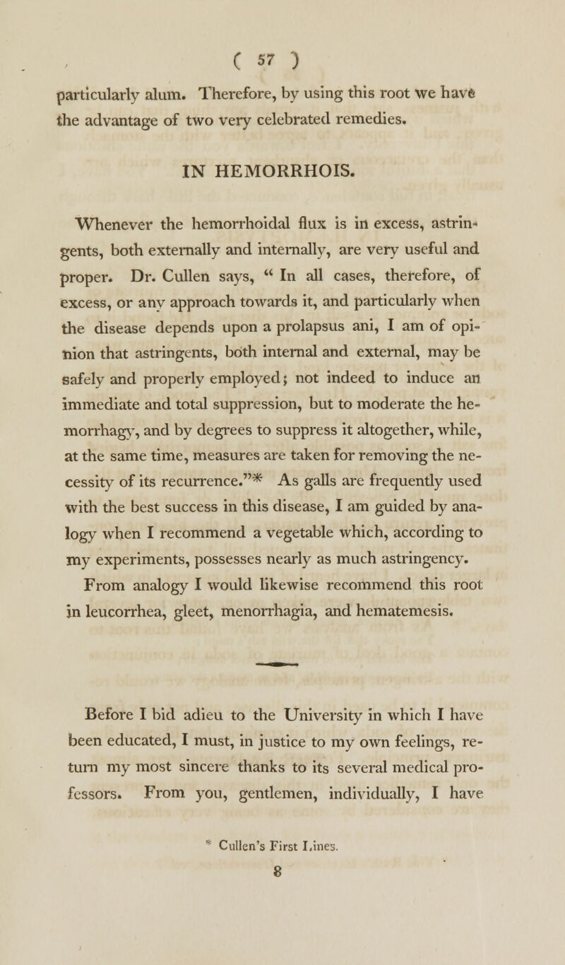 particularly alum. Therefore, by using this root we havft the advantage of two very celebrated remedies. IN HEMORRHOIS. Whenever the hemorrhoidal flux is in excess, astrin- gents, both externally and internally, are very useful and proper. Dr. Cullen says,  In all cases, therefore, of excess, or anv approach towards it, and particularly when the disease depends upon a prolapsus ani, I am of opi- nion that astringents, both internal and external, may be safely and properly employed; not indeed to induce an immediate and total suppression, but to moderate the he- morrhage', and by degrees to suppress it altogether, while, at the same time, measures are taken for removing the ne- cessity of its recurrence.* As galls are frequently used with the best success in this disease, I am guided by ana- logy when I recommend a vegetable which, according to my experiments, possesses nearly as much astringency. From analogy I would likewise recommend this root in leucorrhea, gleet, menorrhagia, and hematemesis. Before I bid adieu to the University in which I have been educated, I must, in justice to my own feelings, re- turn my most sincere thanks to its several medical pro- fessors. From you, gentlemen, individually, I have * Cullen's First Lines. 8