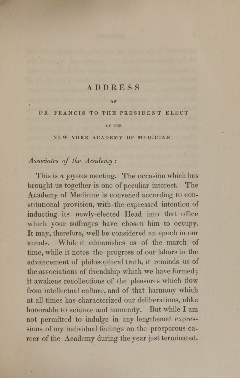 ADDRESS OP DR. FRANCIS TO THE PRESIDENT ELECT OF THE NEW YORK ACADEMY OF MEDICINE. Associates of the Academy : This is a joyous meeting. The occasion which has brought us together is one of peculiar interest. The Academy of Medicine is convened according to con- stitutional provision, with the expressed intention of inducting its newly-elected Head into that office which your suffrages have chosen him to occupy. It may, therefore, well be considered an epoch in our annals. While it admonishes us of the march of time, while it notes the progress of our labors in the advancement of philosophical truth, it reminds us of the associations of friendship which we have formed; it awakens recollections of the pleasures which flow from intellectual culture, and of that harmony which at all times has characterized our deliberations, alike honorable to science and humanity. But while I am not permitted to indulge in any lengthened expres- sions of my individual feelings on the prosperous ca- reer of the Academy during the year just terminated,