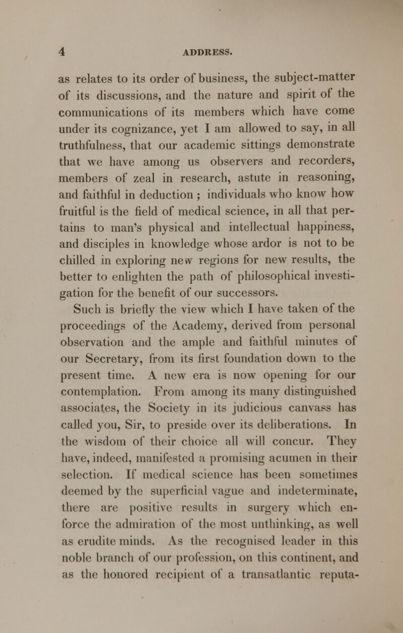 as relates to its order of business, the subject-matter of its discussions, and the nature and spirit of the communications of its members which have come under its cognizance, yet I am allowed to say, in all truthfulness, that our academic sittings demonstrate that we have among us observers and recorders, members of zeal in research, astute in reasoning, and faithful in deduction ; individuals who know how fruitful is the field of medical science, in all that per- tains to man's physical and intellectual happiness, and disciples in knowledge whose ardor is not to be chilled in exploring new regions for new results, the better to enlighten the path of philosophical investi- gation for the benefit of our successors. Such is briefly the view which I have taken of the proceedings of the Academy, derived from personal observation and the ample and faithful minutes of our Secretary, from its first foundation down to the present time. A new era is now opening for our contemplation. From among its many distinguished associates, the Society in its judicious canvass has called you, Sir, to preside over its deliberations. In the wisdom of their choice all will concur. They have, indeed, manifested a promising acumen in their selection. If medical science has been sometimes deemed by the superficial vague and indeterminate, there are positive results in surgery which en- force the admiration of the most unthinking, as well as erudite minds. As the recognised leader in this noble branch of our profession, on this continent, and as the honored recipient of a transatlantic reputa-