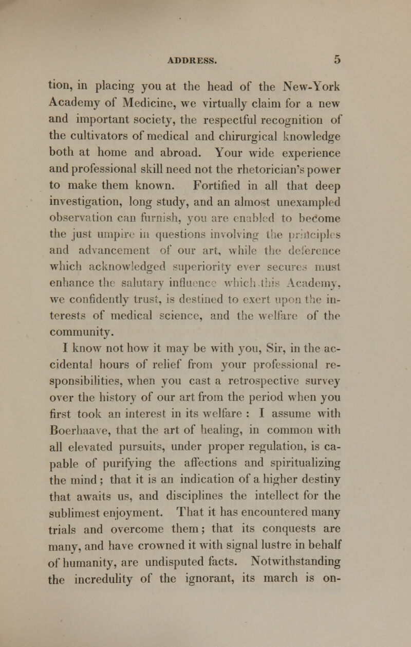 tion, in placing you at the head of the New-York Academy of Medicine, we virtually claim for a new and important society, the respectful recognition of the cultivators of medical and chirurgical knowledge both at home and abroad. Your wide experience and professional skill need not the rhetorician's power to make them known. Fortified in all that deep investigation, long study, and an almost unexampled observation can furnish, you are enabled to become the just umpire in questions involving the principles and advancement of our art, while the deference which acknowledged superiority ever secures must enhance the salutary influence which.this Academy, we confidently trust, is destined to exert upon the in- terests of medical science, and the welfare of the community. I know not how it may be with you, Sir, in the ac- cidental hours of relief from your professional re- sponsibilities, when you cast a retrospective survey over the history of our art from the period when you first took an interest in its welfare : I assume with Boerhaave, that the art of healing, in common with all elevated pursuits, under proper regulation, is ca- pable of purifying the affections and spiritualizing the mind; that it is an indication of a higher destiny that awaits us, and disciplines the intellect for the sublimest enjoyment. That it has encountered many trials and overcome them; that its conquests are many, and have crowned it with signal lustre in behalf of humanity, are undisputed facts. Notwithstanding the incredulity of the ignorant, its march is on-