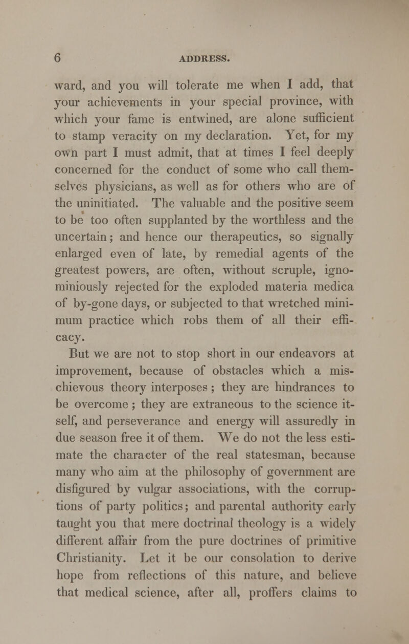 ward, and you will tolerate me when I add, that your achievements in your special province, with which your fame is entwined, are alone sufficient to stamp veracity on my declaration. Yet, for my own part I must admit, that at times I feel deeply concerned for the conduct of some who call them- selves physicians, as well as for others who are of the uninitiated. The valuable and the positive seem to be too often supplanted by the worthless and the uncertain; and hence our therapeutics, so signally enlarged even of late, by remedial agents of the greatest powers, are often, without scruple, igno- miniously rejected for the exploded materia medica of by-gone days, or subjected to that wretched mini- mum practice which robs them of all their effi- cacy. But we are not to stop short in our endeavors at improvement, because of obstacles which a mis- chievous theory interposes; they are hindrances to be overcome ; they are extraneous to the science it- self, and perseverance and energy will assuredly in due season free it of them. We do not the less esti- mate the character of the real statesman, because many who aim at the philosophy of government are disfigured by vulgar associations, with the corrup- tions of party politics; and parental authority early taught you that mere doctrinal theology is a widely different affair from the pure doctrines of primitive Christianity. Let it be our consolation to derive hope from reflections of this nature, and believe that medical science, after all, proffers claims to