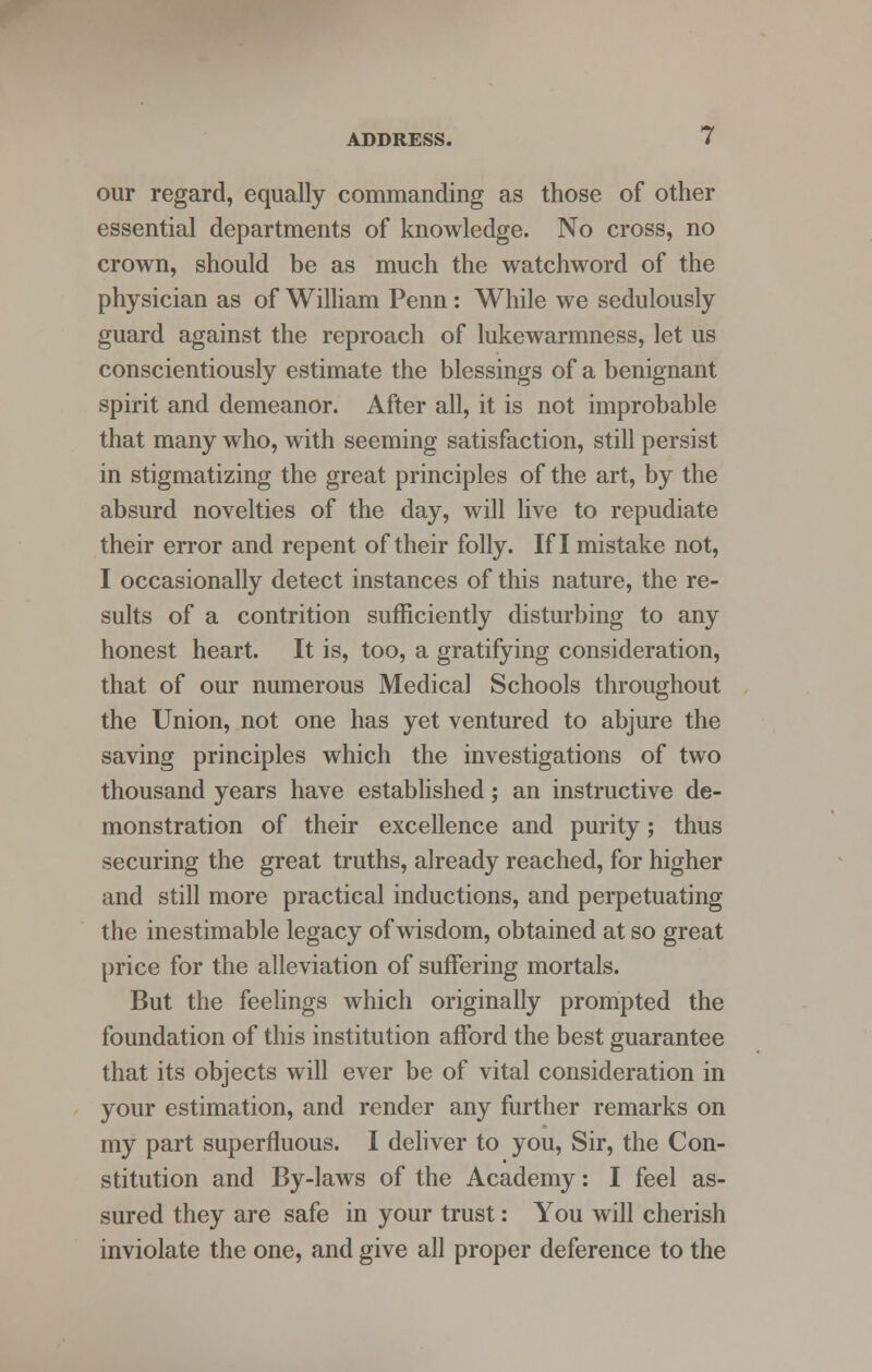 our regard, equally commanding as those of other essential departments of knowledge. No cross, no crown, should be as much the watchword of the physician as of William Penn: While we sedulously guard against the reproach of lukewarmness, let us conscientiously estimate the blessings of a benignant spirit and demeanor. After all, it is not improbable that many who, with seeming satisfaction, still persist in stigmatizing the great principles of the art, by the absurd novelties of the day, will live to repudiate their error and repent of their folly. If I mistake not, I occasionally detect instances of this nature, the re- sults of a contrition sufficiently disturbing to any honest heart. It is, too, a gratifying consideration, that of our numerous Medical Schools throughout the Union, not one has yet ventured to abjure the saving principles which the investigations of two thousand years have established; an instructive de- monstration of their excellence and purity; thus securing the great truths, already reached, for higher and still more practical inductions, and perpetuating the inestimable legacy of wisdom, obtained at so great price for the alleviation of suffering mortals. But the feelings which originally prompted the foundation of this institution afford the best guarantee that its objects will ever be of vital consideration in your estimation, and render any further remarks on my part superfluous. I deliver to you, Sir, the Con- stitution and By-laws of the Academy: I feel as- sured they are safe in your trust: You will cherish inviolate the one, and give all proper deference to the