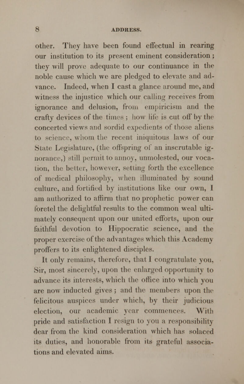 other. They have been found effectual in rearing our institution to its present eminent consideration ; they will prove adequate to our continuance in the noble cause which we are pledged to elevate and ad- vance. Indeed, when I cast a glance around me, and witness the injustice which our calling receives from ignorance and delusion, from empiricism and the crafty devices of the times ; how life is cut off by the concerted views and sordid expedients of those aliens to science, whom the recent iniquitous laws of our State Legislature, (the offspring of an inscrutable ig- norance,) still permit to annoy, unmolested, our voca- tion, the better, however, setting forth the excellence of medical philosophy, when illuminated by sound culture, and fortified by institutions like our own, I am authorized to affirm that no prophetic power can foretel the delightful results to the common weal ulti- mately consequent upon our united efforts, upon our faithful devotion to Hippocratic science, and the proper exercise of the advantages which this Academy proffers to its enlightened disciples. It only remains, therefore, that I congratulate you, Sir, most sincerely, upon the enlarged opportunity to advance its interests, which the office into which you are now inducted gives ; and the members upon the felicitous auspices under which, by their judicious election, our academic year commences. With pride and satisfaction I resign to you a responsibility dear from the kind consideration which has solaced its duties, and honorable from its grateful associa- tions and elevated aims.