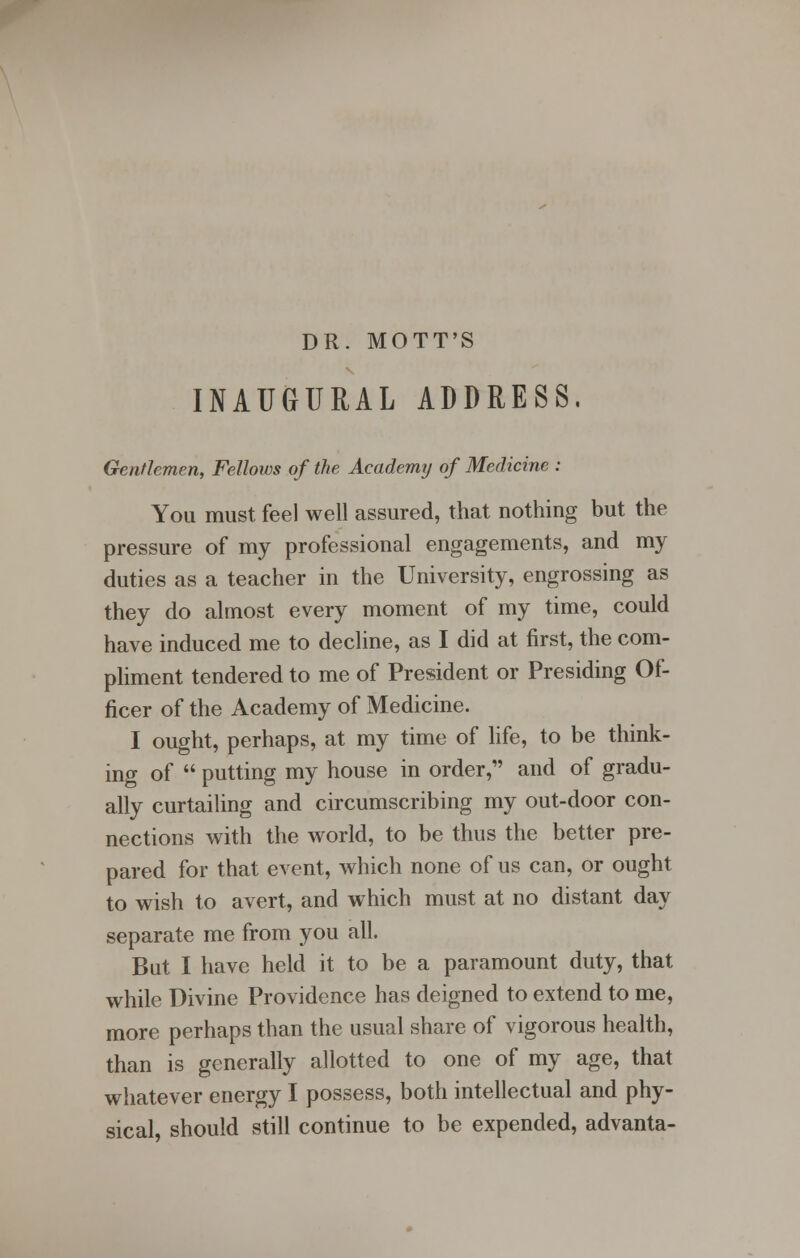 DR. MOTT'S INAUGURAL ADDRESS. Gentlemen, Fellows of the Academy of Medicine : You must feel well assured, that nothing but the pressure of my professional engagements, and my duties as a teacher in the University, engrossing as they do almost every moment of my time, could have induced me to decline, as I did at first, the com- pliment tendered to me of President or Presiding Of- ficer of the Academy of Medicine. I ought, perhaps, at my time of life, to be think- ing of  putting my house in order, and of gradu- ally curtailing and circumscribing my out-door con- nections with the world, to be thus the better pre- pared for that event, which none of us can, or ought to wish to avert, and which must at no distant day separate me from you all. But I have held it to be a paramount duty, that while Divine Providence has deigned to extend to me, more perhaps than the usual share of vigorous health, than is generally allotted to one of my age, that whatever energy I possess, both intellectual and phy- sical, should still continue to be expended, advanta-