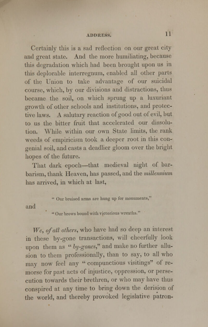 Certainly this is a sad reflection on our great city and great state. And the more humiliating, because this degradation which had been brought upon us in this deplorable interregnum, enabled all other parts of the Union to take advantage of our suicidal course, which, by our divisions and distractions, thus became the soil, on which sprung up a luxuriant growth of other schools and institutions, and protec- tive laws. A salutary reaction of good out of evil, but to us the bitter fruit that accelerated our dissolu- tion. While within our own State limits, the rank weeds of empiricism took a deeper root in this con- genial soil, and casts a deadlier gloom over the bright hopes of the future. That dark epoch—that medieval night of bar- barism, thank Heaven, has passed, and the millennium has arrived, in which at last,  Our bruised arms are hung up for monuments, and  Our brows bound with victorious wreaths. We, of all others, who have had so deep an interest in these by-gone transactions, will cheerfully look upon them as  by-gones, and make no further allu- sion to them professionally, than to say, to all who may now feel any  compunctious visitings of re- morse for past acts of injustice, oppression, or perse- cution towards their brethren, or who may have thus conspired at any time to bring down the derision of the world, and thereby provoked legislative patron-