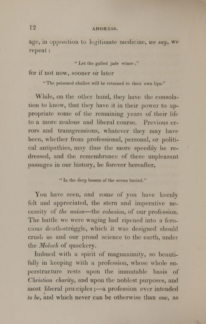 age, in opposition to legitimate medicine, we say, we repeat:  Let the galled jade wince ;' for if not now, sooner or later The poisoned chalice will be returned to their own lips. While, on the other hand, they have the consola- tion to know, that they have it in their power to ap- propriate some of the remaining years of their life to a more zealous and liberal course. Previous er- rors and transgressions, whatever they may have been, whether from professional, personal, or politi- cal antipathies, may thus the more speedily be re- dressed, and the remembrance of these unpleasant passages in our history, be forever hereafter,  In the deep bosom of the ocean buried. You have seen, and some of you have keenly felt and appreciated, the stern and imperative ne- cessity of the union—the cohesion, of our profession. The battle we were waging had ripened into a fero- cious death-struggle, which it was designed should crush us and our proud science to the earth, under the Moloch of quackery. Imbued with a spirit of magnanimity, so beauti- fully in keeping with a. profession, whose whole su- perstructure rests upon the immutable basis of Christian charity, and upon the noblest purposes, and most liberal prn ciples ;—a profession ever intended to be, and which never can be otherwise than otic, as