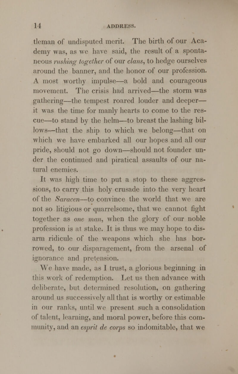 tleman of undisputed merit. The birth of our Aca- demy was, as we have said, the result of a sponta- neous rushing together of our clans, to hedge ourselves around the banner, and the honor of our profession. A most worthy impulse—a bold and courageous movement. The crisis had arrived—the storm was gathering—the tempest roared louder and deeper— it was the time for manly hearts to come to the res- cue—to stand by the helm—to breast the lashing bil- lows—that the ship to which we belong—that on which we have embarked all our hopes and all our pride, should not go down—should not founder un- der the continued and piratical assaults of our na- tural enemies. It was high time to put a stop to these aggres- sions, to carry this holy crusade into the very heart of the Saracen—to convince the world that we are not so litigious or quarrelsome, that we cannot fight together as one man, when the glory of our noble profession is at stake. It is thus we may hope to dis- arm ridicule of the weapons which she has bor- rowed, to our disparagement, from the arsenal of ignorance and pretension. We have made, as I trust, a glorious beginning in this work of redemption. Let us then advance with deliberate, but determined resolution, on gathering around us successively all that is worthy or estimable in our ranks, until we present such a consolidation of talent, learning, and moral power, before this com- munity, and an esprit de corps so indomitable, that we