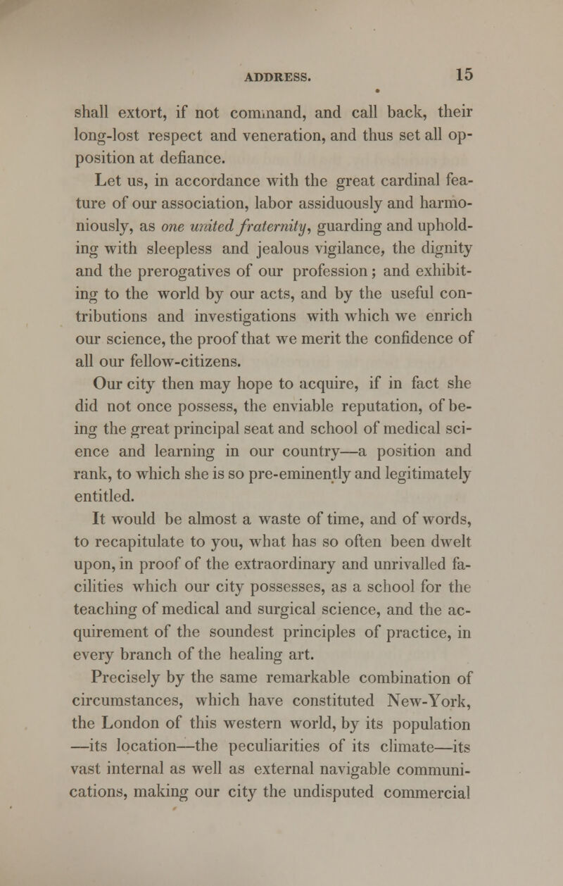 • shall extort, if not command, and call back, their long-lost respect and veneration, and thus set all op- position at defiance. Let us, in accordance with the great cardinal fea- ture of our association, labor assiduously and harmo- niously, as one united fraternity, guarding and uphold- ing with sleepless and jealous vigilance, the dignity and the prerogatives of our profession; and exhibit- ing to the world by our acts, and by the useful con- tributions and investigations with which we enrich our science, the proof that we merit the confidence of all our fellow-citizens. Our city then may hope to acquire, if in fact she did not once possess, the enviable reputation, of be- ing the great principal seat and school of medical sci- ence and learning in our country—a position and rank, to which she is so pre-eminently and legitimately entitled. It would be almost a waste of time, and of words, to recapitulate to you, what has so often been dwelt upon, in proof of the extraordinary and unrivalled fa- cilities which our city possesses, as a school for the teaching of medical and surgical science, and the ac- quirement of the soundest principles of practice, in every branch of the healing art. Precisely by the same remarkable combination of circumstances, which have constituted New-York, the London of this western world, by its population —its location—the peculiarities of its climate—its vast internal as well as external navigable communi- cations, making our city the undisputed commercial
