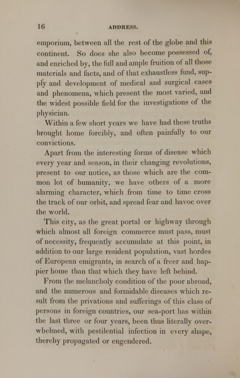 emporium, between all the rest of the globe and this continent. So does she also become possessed of, and enriched by, the full and ample fruition of all those materials and facts, and of that exhaustless fund, sup- ply and development of medical and surgical cases and phenomena, which present the most varied, and the widest possible field for the investigations of the physician. Within a few short years we have had these truths brought home forcibly, and often painfully to our convictions. Apart from the interesting forms of disease which every year and season, in their changing revolutions, present to our notice, as those which are the com- mon lot of humanity, we have others of a more alarming character, which from time to time cross the track of our orbit, and spread fear and havoc over the world. This city, as the great portal or highway through which almost all foreign commerce must pass, must of necessity, frequently accumulate at this point, in addition to our large resident population, vast hordes of European emigrants, in search of a freer and hap- pier home than that which they have left behind. From the melancholy condition of the poor abroad, and the numerous and formidable diseases which re- sult from the privations and sufferings of this class of persons in foreign countries, our sea-port has within the last three or four years, been thus literally over- whelmed, with pestilential infection in every shape, thereby propagated or engendered.