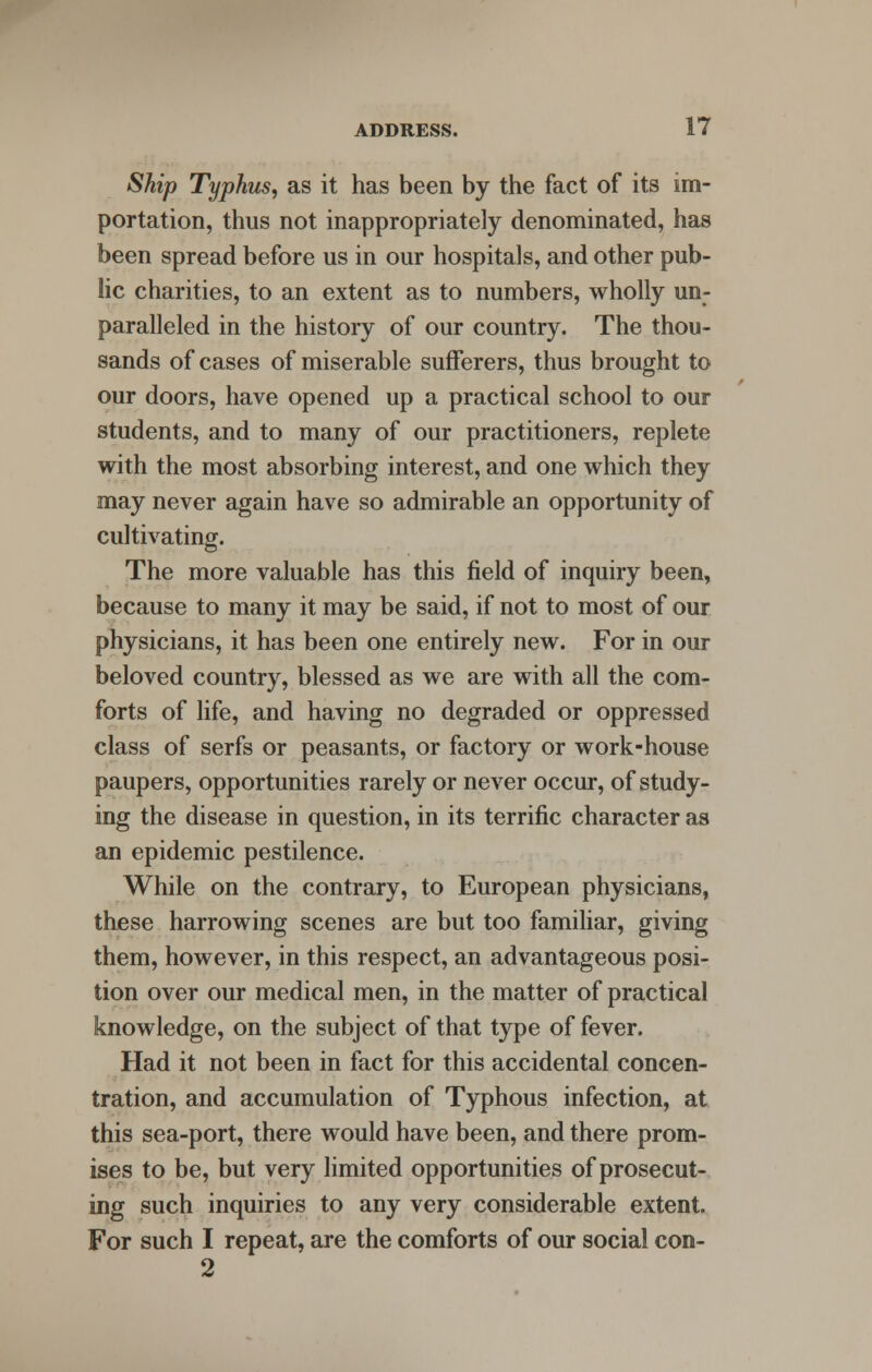 Ship Typhus, as it has been by the fact of its im- portation, thus not inappropriately denominated, has been spread before us in our hospitals, and other pub- lic charities, to an extent as to numbers, wholly un- paralleled in the history of our country. The thou- sands of cases of miserable sufferers, thus brought to our doors, have opened up a practical school to our students, and to many of our practitioners, replete with the most absorbing interest, and one which they may never again have so admirable an opportunity of cultivating. The more valuable has this field of inquiry been, because to many it may be said, if not to most of our physicians, it has been one entirely new. For in our beloved country, blessed as we are with all the com- forts of life, and having no degraded or oppressed class of serfs or peasants, or factory or work-house paupers, opportunities rarely or never occur, of study- ing the disease in question, in its terrific character as an epidemic pestilence. While on the contrary, to European physicians, these harrowing scenes are but too familiar, giving them, however, in this respect, an advantageous posi- tion over our medical men, in the matter of practical knowledge, on the subject of that type of fever. Had it not been in fact for this accidental concen- tration, and accumulation of Typhous infection, at this sea-port, there would have been, and there prom- ises to be, but very limited opportunities of prosecut- ing such inquiries to any very considerable extent. For such I repeat, are the comforts of our social con- 2