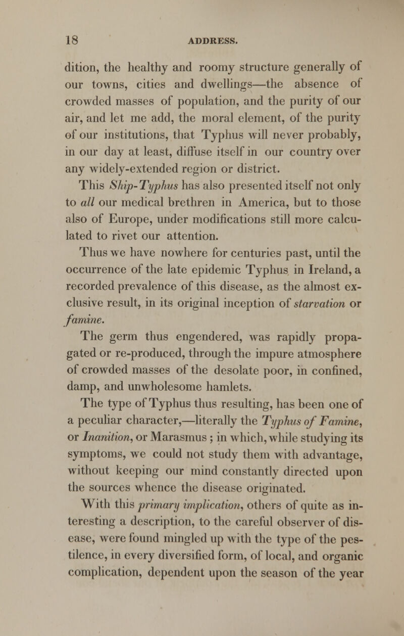dition, the healthy and roomy structure generally of our towns, cities and dwellings—the absence of crowded masses of population, and the purity of our air, and let me add, the moral element, of the purity of our institutions, that Typhus will never probably, in our day at least, diffuse itself in our country over any widely-extended region or district. This Ship-Typhus has also presented itself not only to all our medical brethren in America, but to those also of Europe, under modifications still more calcu- lated to rivet our attention. Thus we have nowhere for centuries past, until the occurrence of the late epidemic Typhus in Ireland, a recorded prevalence of this disease, as the almost ex- clusive result, in its original inception of starvation or famine. The germ thus engendered, was rapidly propa- gated or re-produced, through the impure atmosphere of crowded masses of the desolate poor, in confined, damp, and unwholesome hamlets. The type of Typhus thus resulting, has been one of a peculiar character,—literally the Typhus of Famine, or Inanition, or Marasmus; in which, while studying its symptoms, we could not study them with advantage, without keeping our mind constantly directed upon the sources whence the disease originated. With this primary implication, others of quite as in- teresting a description, to the careful observer of dis- ease, were found mingled up with the type of the pes- tilence, in every diversified form, of local, and organic complication, dependent upon the season of the year