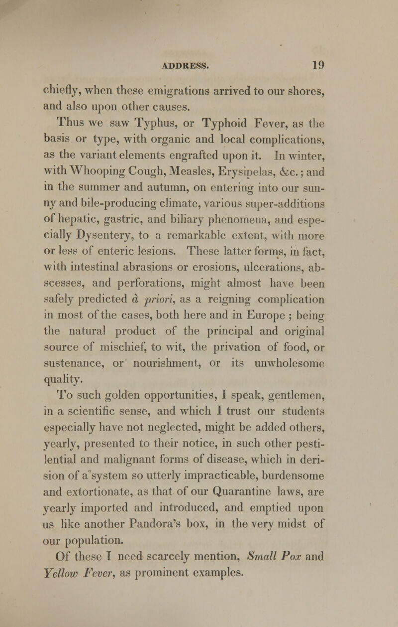 chiefly, when these emigrations arrived to our shores, and also upon other causes. Thus we saw Typhus, or Typhoid Fever, as the basis or type, with organic and local complications, as the variant elements engrafted upon it. In winter, with Whooping Cough, Measles, Erysipelas, &c.; and in the summer and autumn, on entering into our sun- ny and bile-producing climate, various super-additions of hepatic, gastric, and biliary phenomena, and espe- cially Dysentery, to a remarkable extent, with more or less of enteric lesions. These latter forms, in fact, with intestinal abrasions or erosions, ulcerations, ab- scesses, and perforations, might almost have been safely predicted a priori, as a reigning complication in most of the cases, both here and in Europe ; being the natural product of the principal and original source of mischief, to wit, the privation of food, or sustenance, or nourishment, or its unwholesome quality. To such golden opportunities, I speak, gentlemen, in a scientific sense, and which I trust our students especially have not neglected, might be added others, yearly, presented to their notice, in such other pesti- lential and malignant forms of disease, which in deri- sion of a system so utterly impracticable, burdensome and extortionate, as that of our Quarantine laws, are yearly imported and introduced, and emptied upon us like another Pandora's box, in the very midst of our population. Of these I need scarcely mention, Small Pox and Yellow Fever, as prominent examples.