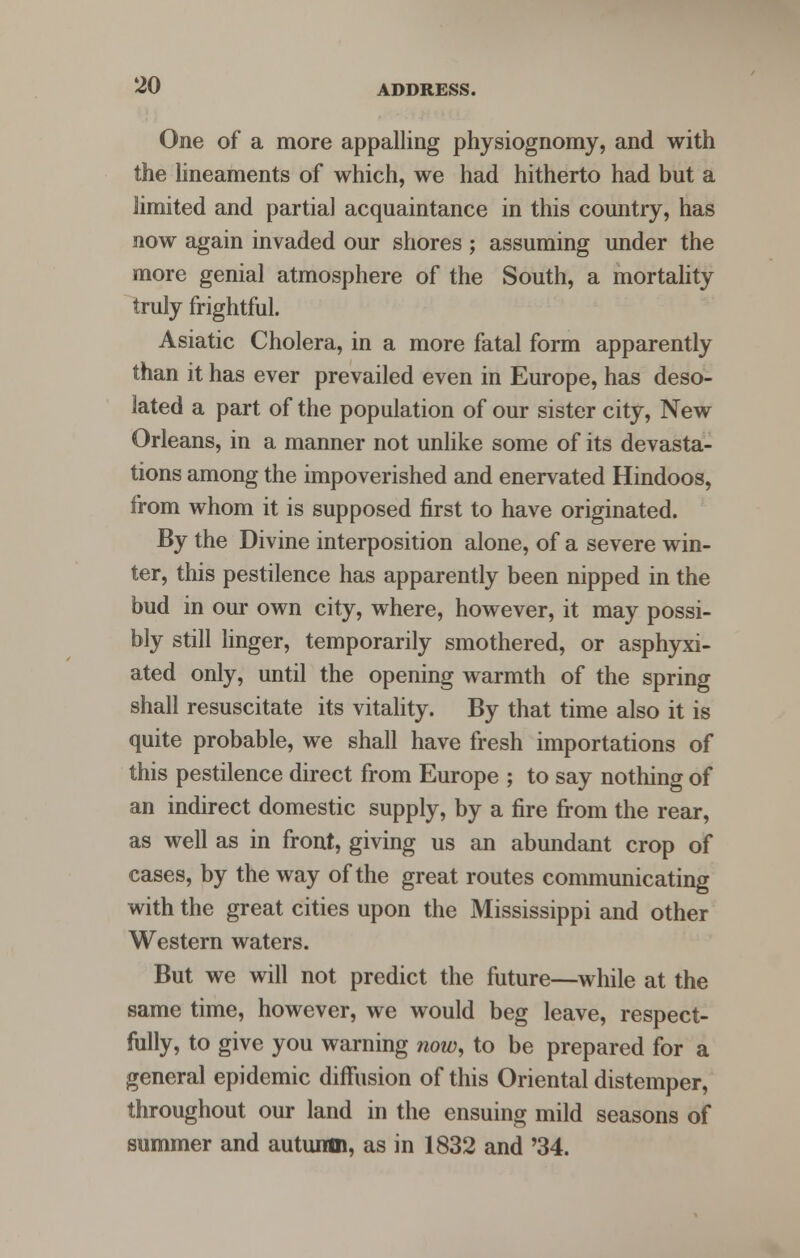 One of a more appalling physiognomy, and with the lineaments of which, we had hitherto had but a limited and partial acquaintance in this country, has now again invaded our shores ; assuming under the more genial atmosphere of the South, a mortality truly frightful. Asiatic Cholera, in a more fatal form apparently than it has ever prevailed even in Europe, has deso- lated a part of the population of our sister city, New Orleans, in a manner not unlike some of its devasta- tions among the impoverished and enervated Hindoos, from whom it is supposed first to have originated. By the Divine interposition alone, of a severe win- ter, this pestilence has apparently been nipped in the bud in our own city, where, however, it may possi- bly still linger, temporarily smothered, or asphyxi- ated only, until the opening warmth of the spring shall resuscitate its vitality. By that time also it is quite probable, we shall have fresh importations of this pestilence direct from Europe ; to say nothing of an indirect domestic supply, by a fire from the rear, as well as in front, giving us an abundant crop of cases, by the way of the great routes communicating with the great cities upon the Mississippi and other Western waters. But we will not predict the future—while at the same time, however, we would beg leave, respect- fully, to give you warning now, to be prepared for a general epidemic diffusion of this Oriental distemper, throughout our land in the ensuing mild seasons of summer and autumn, as in 1832 and '34.