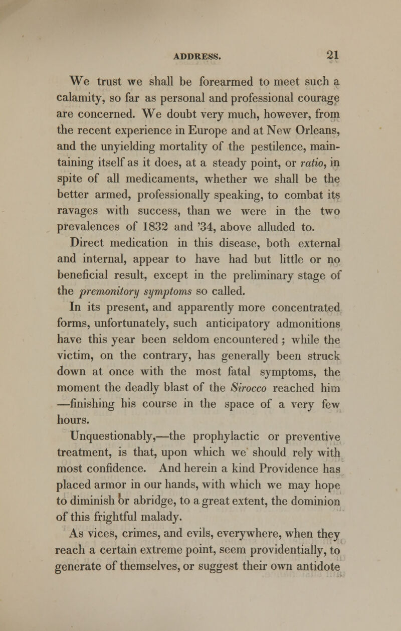 We trust we shall be forearmed to meet such a calamity, so far as personal and professional courage are concerned. We doubt very much, however, from the recent experience in Europe and at New Orleans, and the unyielding mortality of the pestilence, main- taining itself as it does, at a steady point, or ratio, in spite of all medicaments, whether we shall be the better armed, professionally speaking, to combat its ravages with success, than we were in the two prevalences of 1832 and '34, above alluded to. Direct medication in this disease, both external and internal, appear to have had but little or no beneficial result, except in the preliminary stage of the premonitory symptoms so called. In its present, and apparently more concentrated forms, unfortunately, such anticipatory admonitions have this year been seldom encountered; while the victim, on the contrary, has generally been struck down at once with the most fatal symptoms, the moment the deadly blast of the Sirocco reached him —finishing his course in the space of a very few hours. Unquestionably,—the prophylactic or preventive treatment, is that, upon which we should rely with most confidence. And herein a kind Providence has placed armor in our hands, with which we may hope to diminish or abridge, to a great extent, the dominion of this frightful malady. As vices, crimes, and evils, everywhere, when they reach a certain extreme point, seem providentially, to generate of themselves, or suggest their own antidote