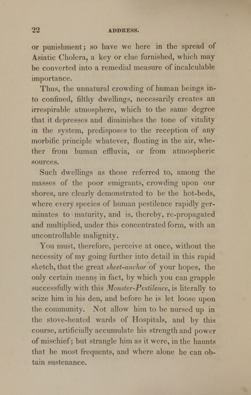 or punishment; so have we here in the spread of Asiatic Cholera, a key or clue furnished, which may be converted into a remedial measure of incalculable importance. Thus, the unnatural crowding of human beings in- to confined, filthy dwellings, necessarily creates an irrespirable atmosphere, which to the same degree that it depresses and diminishes the tone of vitality in the system, predisposes to the reception of any morbific principle whatever, floating in the air, whe- ther from human effluvia, or from atmospheric sources. Such dwellings as those referred to, among the masses of the poor emigrants, crowding upon our shores, are clearly demonstrated to be the hot-beds, where every species of human pestilence rapidly ger- minates to maturity, and is, thereby, re-propagated and multiplied, under this concentrated form, with an uncontrollable malignity. You must, therefore, perceive at once, without the necessity of my going further into detail in this rapid sketch, that the great sheet-anchor of your hopes, the only certain means in fact, by which you can grapple successfully with this Monster-Pestilence, is literally to seize him in his den, and before he is let loose upon the community. Not allow him to be nursed up in the stove-heated wards of Hospitals, and by this course, artificially accumulate his strength and power of mischief; but strangle him as it were, in the haunts that he most frequents, and where alone he can ob- tain sustenance.