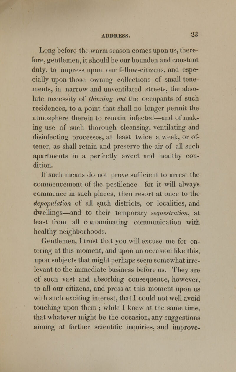 Long before the warm season comes upon us, there- fore, gentlemen, it should be our bounden and constant duty, to impress upon our fellow-citizens, and espe- cially upon those owning collections of small tene- ments, in narrow and unventilated streets, the abso- lute necessity of thinning out the occupants of such residences, to a point that shall no longer permit the atmosphere therein to remain infected—and of mak- ing use of such thorough cleansing, ventilating and disinfecting processes, at least twice a week, or of- tener, as shall retain and preserve the air of all such apartments in a perfectly sweet and healthy con- dition. If such means do not prove sufficient to arrest the commencement of the pestilence—for it will always commence in such places, then resort at once to the depopulation of all such districts, or localities, and dwellings—and to their temporary sequestration, at least from all contaminating communication with healthy neighborhoods. Gentlemen, I trust that you will excuse me for en- tering at this moment, and upon an occasion like this, upon subjects that might perhaps seem somewhat irre- levant to the immediate business before us. They are of such vast and absorbing consequence, however, to all our citizens, and press at this moment upon us with such exciting interest, that I could not well avoid touching upon them ; while I knew at the same time, that whatever might be the occasion, any suggestions aiming at farther scientific inquiries, and improve-