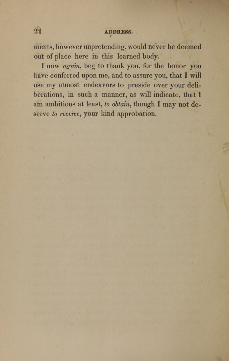 / merits, however unpretending, would never be deemed out of place here in this learned body. I now again, beg to thank you, for the honor you have conferred upon me, and to assure you, that I will use my utmost endeavors to preside over your deli- berations, in such a manner, as will indicate, that I am ambitious at least, to obtain, though I may not de- serve to receive, your kind approbation.