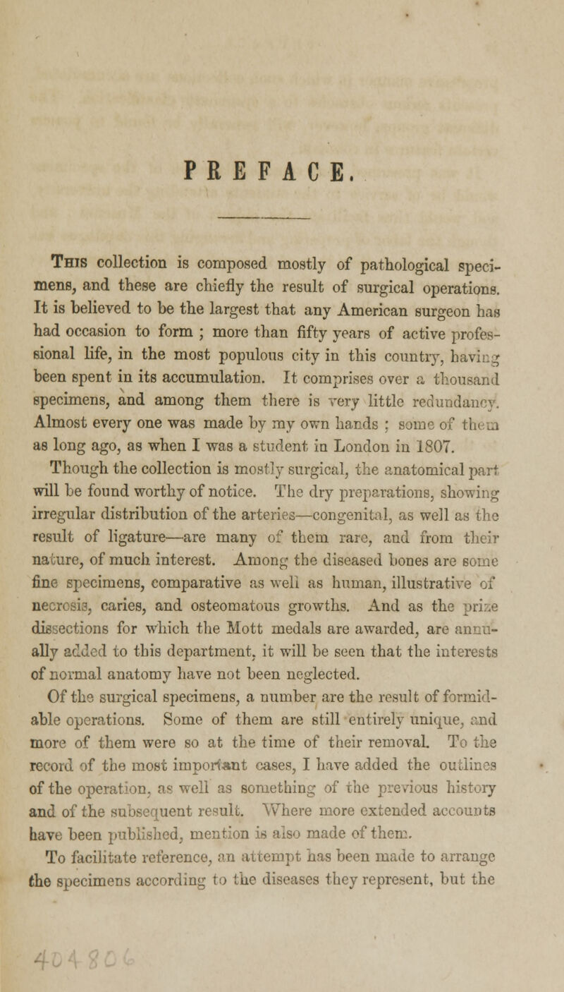 PREFACE. This collection is composed mostly of pathological speci- mens, and these are chiefly the result of surgical operations. It is believed to be the largest that any American surgeon has had occasion to form ; more than fifty years of active profes- sional life, in the most populous city in this country, having been spent in its accumulation. It comprises over a thousand specimens, and among them there is very little redundancy. Almost every one was made by ray own hands ; some of tin m as long ago, as when I was a student in London in 1807. Though the collection is mostly surgical, the anatomical part will be found worthy of notice. The dry preparations, showing irregular distribution of the arteries—congenital, as well as the result of ligature—are many of them rare, and from their nature, of much interest. Among the diseased bones are some fine specimens, comparative as well as human, illustrative of necrosis, caries, and osteomatous growths. And as the dissections for which the Mott medals are awarded, are annu- ally added to this department, it will be seen that the interests of normal anatomy have not been neglected. Of the surgical specimens, a number are the result of formid- able operations. Some of them are still entirely unique, and more of them were so at the time of their removal. To the record of the most important cases, I have added the outlines of the operation, as well as something of the previous history and of the subsequent result. Where more extended accounts have been published, mention is also made of them. To facilitate reference, an attempt has been made to arrange the specimens according to the diseases they represent, but the -