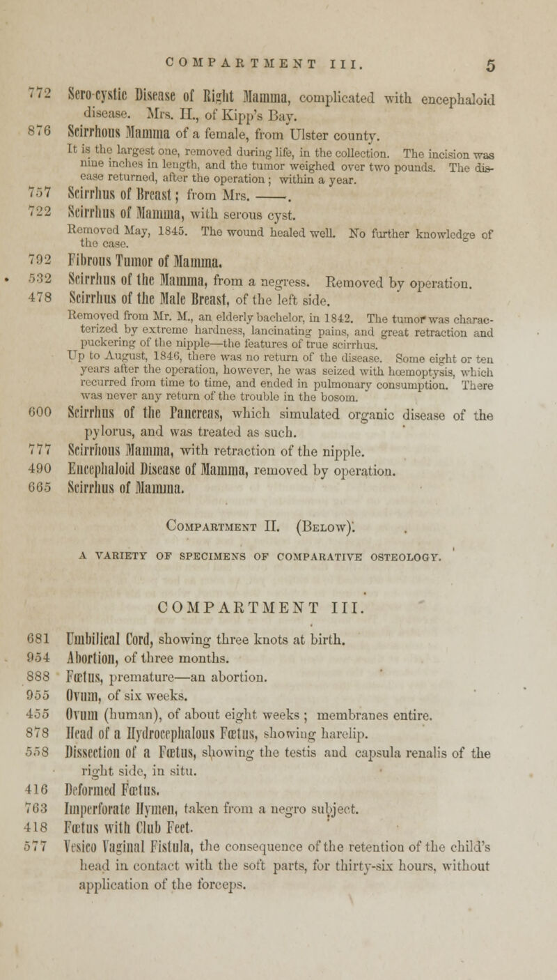 72 Sero cystic Disease of Right Mamma, complicated with encephaloid disease. Mrs. II, of Kipp's Bay. 876 Scirrhous Mamma of a female, from Ulster county. It is the largest one, removed during life, in the collection. The incision was nine inches in length, and tho tumor weighed over two pounds. The dis- returned, after the operation ; within a year. 757 Scirrlius of Breast; from Mrs. . 722 Scirrlius of Mamma, with serous cyst. Removed May, 1845. The wound healed well. No further knowledge of 792 Fibrous Tumor of Mamma. 532 Scirrlius of the Mamma, from a negress. Removed bv operation. 478 Scirrlius of the Male Breast, of the left side. Removed from Mr. M., an elderly bachelor, in 1842. The tumor was charac- terized by extreme hardness, lancinating pains, and great retraction and puckering of Hie nipple—the features of true scirrlius. August, 1846, there was no return of the disease. Pome eight or ten years after the operation, however, he was seized with haemoptysis, which ured from time to time, and ended in pulmonary consumption. There was never any return of the trouble in the bosom. 600 Scirrlius of the Pancreas, which simulated organic disease of the pylorus, and was treated as such. 777 ScirrilOllS Mamma, with retraction of the nipple. 490 Eliceplmloid Disease of Mamma, removed by operation. 665 Scirrlius of Mamma. Compartment II. (Below)'. A VARIETY OP SPECIMENS OF COMPARATIVE OSTEOLOGY. COMPARTMENT III. 681 Umbilical Cord, showing three knots at birth. 054 Abortion, of three months. 888 FlEtUS, premature—an abortion. 955 Ovum, of six weeks. 455 Ovum (human), of about eight weeks ; membranes entire. 878 Head of a Hydrocephalus Foetus, showing harelip. 558 Dissection of a Fffitus, showing the testis and capsula renalis of the right side, in situ. 416 Deformed Feet us. 763 Imperforate Hymen, taken from a negro subject. 418 Firtus with Club Feet. 5 7 7 Vtsico Paginal Fistula, the consequence of the retention of the child's head in contact with the soft parts, for thirty-six hours, without application of the forceps.