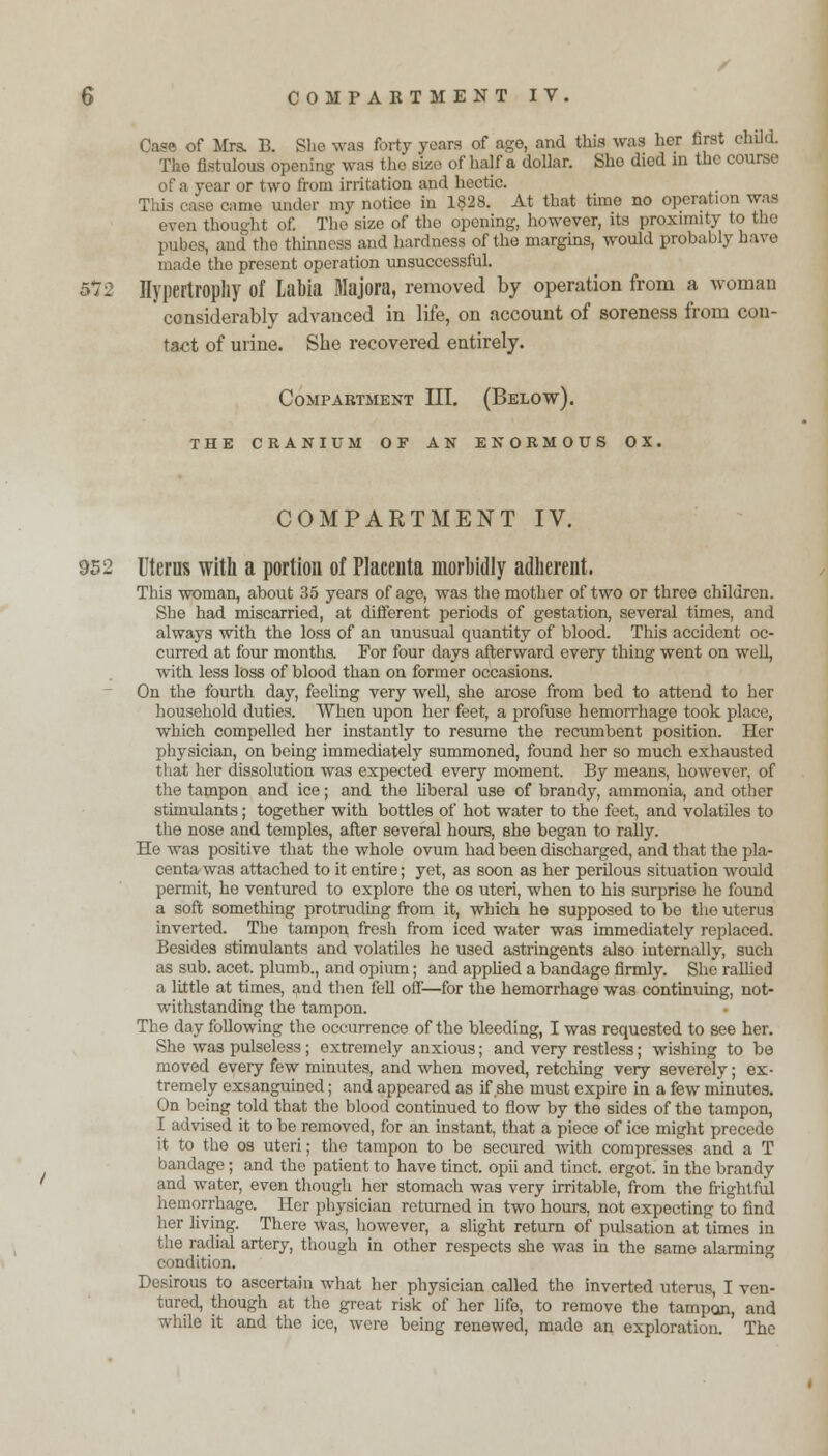 Case of Mrs. B. She was forty years of ago, and this was her first child. The fistulous opening- was the size of half a dollar. Sho died in the course of a year or two from irritation and hectic. This case came under my notice in 1828. At that time no operation was even thought of. The size of the opening, however, its proximity to the pubes, and the thinness and hardness of the margins, would probably have made the present operation unsuccessful. 5*72 Hypertrophy of Labia Majora, removed by operation from a woman considerably advanced in life, on account of soreness from con- tact of urine. She recovered entirely. Compartment III. (Below). THE CRANIUM OF AN ENORMOUS OX. COMPARTMENT IV. 952 Uterus with a portion of Placenta morbidly adherent. This woman, about 35 years of age, was the mother of two or three children. She had miscarried, at different periods of gestation, several times, and always with the loss of an unusual quantity of blood. This accident oc- curred at four months. For four days afterward every thing went on well, with less loss of blood than on former occasions. On the fourth day, feeling very well, she arose from bed to attend to her household duties. When upon her feet, a profuse hemorrhage took place, which compelled her instantly to resume the recumbent position. Her physician, on being immediately summoned, found her so much exhausted that her dissolution was expected every moment. By means, however, of the tampon and ice; and the liberal use of brandy, ammonia, and other stimulants; together with bottles of hot water to the feet, and volatiles to the nose and temples, after several hours, she began to rally. He was positive that the whole ovum had been discharged, and that the pla- centa was attached to it entire; yet, as soon as her perilous situation would permit, he ventured to explore the os uteri, when to his surprise he found a soft something protruding from it, which he supposed to be the uterus inverted. The tampon fresh from iced water was immediately replaced. Besides stimulants and volatiles he used astringents also internally, such as sub. acet. plumb., and opium; and applied a bandage firmly. She rallied a little at times, and then fell off—for the hemorrhage was continuing, not- withstanding the tampon. The day following the occurrence of the bleeding, I was requested to see her. She was pulseless; extremely anxious; and very restless; wishing to be moved every few minutes, and when moved, retching very severely; ex- tremely exsanguined; and appeared as if she must expire in a few minutes. On being told that the blood continued to flow by the sides of the tampon, I advised it to be removed, for an instant, that a piece of ice might precede it to the os uteri; the tampon to be secured with compresses and a T bandage; and the patient to have tinct. opii and tinct. ergot, in the brandy and water, even though her stomach was very irritable, from the frightful hemorrhage. Her physician returned in two hours, not expecting to find her living. There was, however, a slight return of pulsation at times in the radial artery, though in other respects she was in the same alarming condition. Desirous to ascertain what her physician called the inverted uterus, I ven- tured, though at the great risk of her life, to remove the tampan, and while it and the ice, were being renewed, made an exploration. The