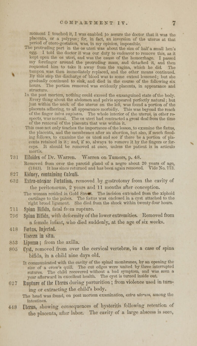 moment I touched it, I was enabled to assure the doctor that it -was the or a polypus; for, in fact, an inversion of the uterus at that period of utero-gestation, was, in my opinion, impossible. The protruding part in the os uteri was about the size of half a small hen's egg. I told tlio doctor it was our duty to endeavor to remove this, as it ' open the os uteri, and was the cause of the hemorrhage. I passed my forefinger around the protruding mass, and detached it, and then him to take it away from the vagina, which he did The tampon was then immediately replaced, and the other means continued. By this step the discharge of blood was to some extent lessened; but she gradually continued to sink, and died in the course of the following six hours. The portion removed was evidently placenta, in appearance and struct In the post mortem, nothing could exceed the exsanguined state of the body. Every thing about the abdomen and pelvis appeared perfectly natural; but just within the neck of the uterus on the left, was found a portion of the placei ing, to all appearance morbidly. This was beyond the reach of the finger intra vaginam. The whole interior of the uterus, in other re- :1 -, was normal. The os uteri had contracted a great deal from the time of tho removal of the placenta that was within it. This case not only teaches the importance of the lesson, to examine the fetus, the placenta, and the membranes after an abortion, but also, if much flood- follows, to examine the os uteri and see if there be a portion of pla- centa retained in it; and, if so, always to remove it by the fingers or for- ceps. It should be removed at once, unless the patient is in articulo mortis. 731 Eiloides of Dr. Warren. Warren on Tumors, p. 48. Removed from over the parotid gland of a negro about 20 years of age, (18-13). It has since returned and has been again removed. Vide No. 173. 827 Kidney, containing Calculi. 032 Exlra-llU'l'ine Fcetatioil, removed by gastrotomy from the cavity of the peritorucum, 2 years and 11 months after conception. Tho woman resided in Gold Street. The incision extended from the xiphoid cartilage to the pubes. Tin1 foetus was enclosed in a cyst attached to the right broad ligament. She died from the shock within twenty-four hours. 711 Spina Bifida, fatal from rupture. 796 Spina Bifida, with deformity of the lower extremities. Removed from a female infant, who died suddenly, at the age of six weeks. 418 Fcetus, Injected. Viscera in situ. 853 Lipoma ; from the axilla. 805 Cyst, removed from over the cervical vertebrae, in a case of spina bifida, in a child nine days old. It communicated with tho cavity of tho spinal membranes, by an opening the s quill. The cut edges were united by three interrupted sutures. Tho child recovered without a bad symptom, and was seen a year afterward in excellent health. The cyst is turned inside out 027 Rupture Of tllC UtfrUS during parturition ; from violence used in turn- ing or extracting the child's body. Tho head was found, on post mortem examination, extra uterum, among the intestines. 448 Uterus, showing consequences of hysteritis following retention of tho placenta, after labor. The cavity of a large abscess is seen,