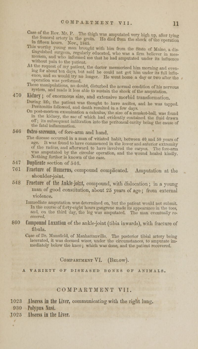 Case of the Rev.Mr. P. The thigh was amputated very high up, after tying • rym the groin. Ilo died from the shock of the operatioS in fifteen hours. Nov., 1845. Tll4'.s * With him from the State of Maine a dis- lucated, who was a firm believer in mes- trmed me that ho had amputated under its influence without pain to lh- pa At the request pf . i, the doctor mesmerized him morning and even- ed ten days, but said lie could not get him under its full influ- ence, and go would try no longer. He went home a day or two after the operation was performed. manipulations, no doubt, disturbed the normal condition of his nervous ^system, and made it less able to sustain tho shock of the amputation. 470 Kidney ; of enormoua size, and extensive morbid transformation. During lit;., Hie patient was thought to have ascites, and he was tapped. I entonitis followed, and death resulted in a few d 0n Postanertem examination a calculus, the size of a musket-ball, was found m the kidney, the sac of which had evidently contained the fluid drawn oft; ils subsequent infiltration into the peritoneal cavity being the cause of the latal inllamiiiation. 546 Osteo-SiUTOlM, of fore-arm and hand. The disease occurred in a man of vitiated habit, between 40 and 50 years of ago. It was bund to have commenced in the lower and anterior extremity of the radius, and afterward to have involved the carpus. Tho fore-arm was amputated by the circular operation, and tho wound healed kindly. Nothing further is known of the case. 547 Duplicate section of 540. 761 Fracture of Humerus, compound complicated. Amputation at the shoulder-joint. 548 Fracture Of the Allkle-joillt, compound, with dislocation ; iu a young man of good constitution, about 25 years of age; from external violence. Immediate amputation was determined on, but the patient would not submit. In the course of forty-eight hours gangrene mado its appearance in the toes, and, on the third day, tho leg was amputated. The man eventually re- cover!. 860 Compound Luxation of the aukle-joint (tibia inwards), with fracture of fibula. Caso of Dr. Mansfield, of Manhattanville. Tho posterior tibial artery being lacerated, it was deemed wiser, under the circumstances, to amputate im- mediately below the knee; which was done, and the patient recovered. Compartment VI. (Below). A VARIETY OF DISEASED BONES OF ANIMALS. COMPARTMENT VII. 1023 Abscess ill the Liver, communicating with the right lung. 930 Polypus NasL 1025 Abscess in the Liver.