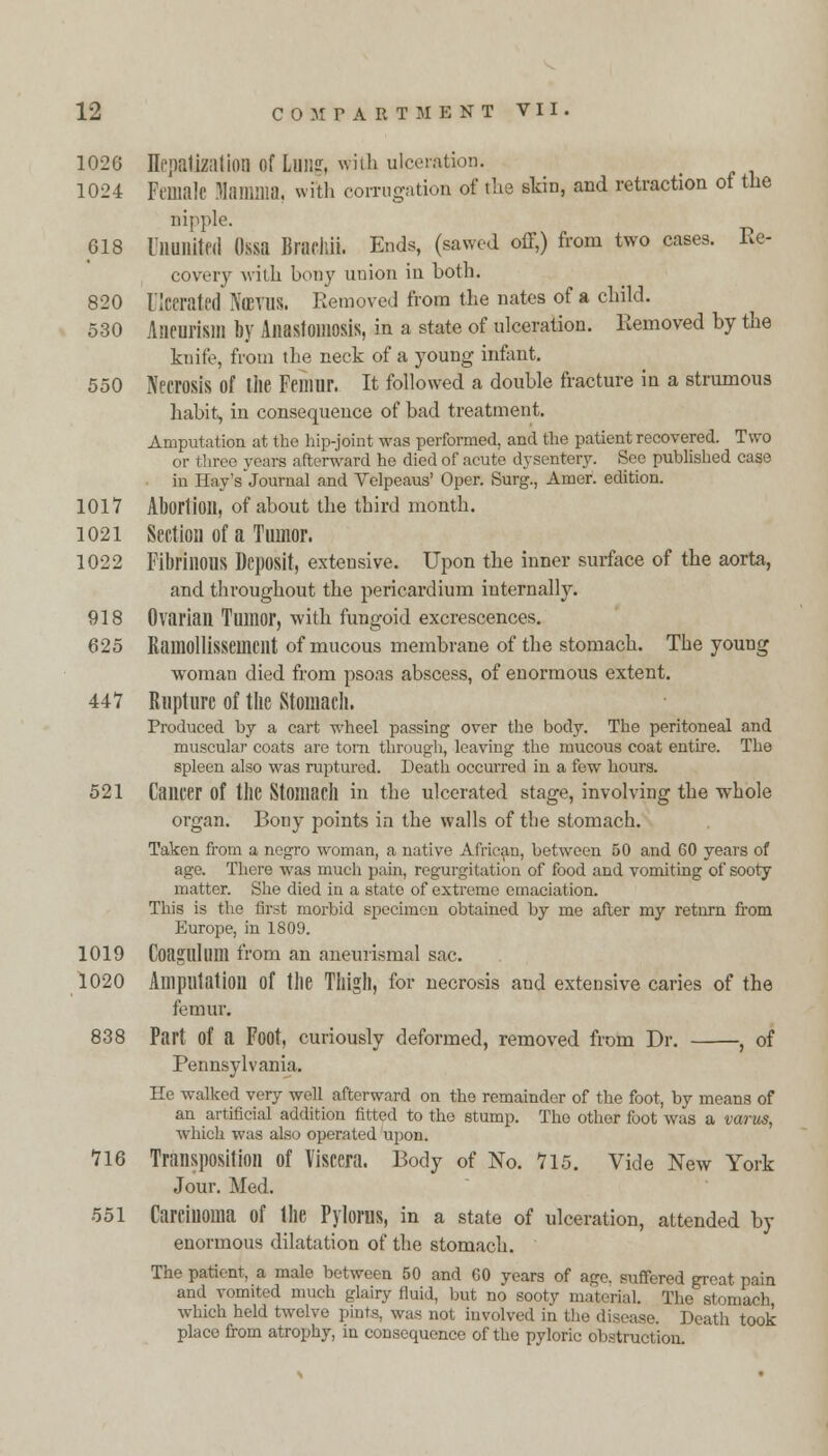 1026 Hepatization Of Lung, with ulceration. 1024 Female Mamma, with corrugation of the skin, and retraction of the nipple. 618 Ununited Ossa Biacllii. Ends, (sawed off,) from two cases. Re- covery with bony union in Loth. 820 Ulcerated Ximis. Removed from the nates of a child. 530 Aneurism by Anastomosis, in a state of ulceration. Removed by the knife, from the neck of a young infant. 550 Necrosis of the Femur. It followed a double fracture in a strumous habit, in consequence of bad treatment. Amputation at the hip-joint was performed, and the patient recovered. Two or three years afterward he died of acute dysentery. See published case in Hay's journal and Velpeaus' Oper. Surg., Amor, edition. 1017 Abortion, of about the third month. 1021 Section of a Tumor. 1022 Fibrinous Deposit, extensive. Upon the inner surface of the aorta, and throughout the pericardium internally. 918 Ovarian Tumor, with fungoid excrescences. 625 Ramollissemcilt of mucous membrane of the stomach. The young woman died from psoas abscess, of enormous extent. 447 Rupture of the Stomach. Produced by a cart wheel passing over the body. The peritoneal and muscular coats are torn through, leaving the mucous coat entire. The spleen also was ruptured. Death occurred in a few hours. 521 Cancer of the Stomach in the ulcerated stage, involving the whole organ. Bony points in the walls of the stomach. Taken from a negro woman, a native African, between 50 and 60 years of age. There was much pain, regurgitation of food and vomiting of sooty matter. She died in a state of extreme emaciation. This is the first morbid specimen obtained by me after my return from Europe, in 1809. 1019 Coagulum from an aneurismal sac. 1020 Amputation Of the Thigh, for necrosis and extensive caries of the femur. 838 Part Of a Foot, curiously deformed, removed from Dr. , of Pennsylvania. He walked very well afterward on the remainder of the foot, by means of an artificial addition fitted to the stump. The other foot was a varus, which was also operated upon. 716 Transposition of Viscera. Body of No. 715. Vide New York Jour. Med. 551 Carcinoma of the Pylorus, in a state of ulceration, attended by enormous dilatation of the stomach. The patient, a male between 50 and 60 years of age. suffered great pain and vomited much glairy fluid, but no sooty material. The stomach which held twelve pints, was not involved in the disease. Death took place from atrophy, in consequence of the pyloric obstruction.