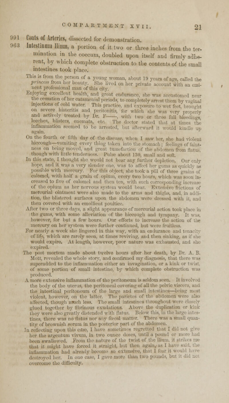 Coat* of Arteries, diuected for demonstration. 963 Illtcstiimni Ilium, a portion of it two or three inches from the tor- urination in the coecum, doubled upon itself and firmly adhe- rent, by which template obstruction to the contents of the small intestines took place. This is from the person of a ,,n, about 19 years of a°-e, called the princess from her beauty. She lived on her private account with an emi- nent professional man of this city. ,,;.i; and great endurance, she was accustomed near the cessation of her catamenial periods, to completely am at injections ci cold water. This practice, and exposure to on severe histentis and peritonitis, tor which - ry properly and treated by Dr. F , with two a leeches, blisters, enemata, etc. The doctor atated thai at times the inflammation seemed to be arrested, mt afl rward it would kindle up On Hie fourth or filth day of the disease, wh n I saw her, ah i hiccough—vomiting everj < ness on being moved, and great tumefaction (iff flatus, though with little tenderness. Pulsi about 130, small and In this state, I tho vould not bearanyfurtl :i. Ouronly . and it was a very slender one, v possible witli mercury. For fchfg object, she took a pill of thro calomel, with half a. gram of opium, every two hours, which ■, creased to five of calomel ami then ten, with such of the opium as her nervous system would bear. Extensive frictions of merourial ointment were also madetothe anus and thighs, ai tiou, the blistered surfaces covered with an emollient poultice - two or three days, a Blight appearance of mercurial action took | the gums, with Bi I alleviation of the hiccough and tympany. I however, for but a few hours. Our efforts tiou of the mercury on her system were further continued, but were fruitl b week she lingered in this way. with an endurance at d I of life, which are rarely seen, at times reviving, and then sinking, as if she would expire. At length, however, poor nature was exhausted, and she expired. The post mortem made about twelve hours after her death, by Dr. A. B. Moti. revealed the whole story, and continued my diagnosis, that th< i superadded to the in:1 iiher an invagination, or a kiuk or ome portion of small intestine, by which complete obstruction produced. A more extensive inflammation of the peritoneum is seldom seen. Itim the body of the uterus, the peritoneal covering of all the pelvic viscera, and the intestinal peritoneum of the large and SI violent, however, oh the latter. The parietes of the abdomen wet. ted, though much less. The small intestines throughout were ether by fibrinous exudations. A plication or kink reatly distended with flatus. Below this, in the largi tines, tin-re was no llatus no d matt T. There was a small quan- tity of brownish serum in the posterior pari of the abdomen. that I did not give her the argentum vivum, in two i is, until a pound or moi been swallowed. From the nature of the twist of the ilium, it stru\ that it might have forced it straight, but then againyas I ha1 inflammation had already becom ave, that I fear it .. i (V(.,1 aer< iu oi tve more than two pounds, but it did not come the difficulty.