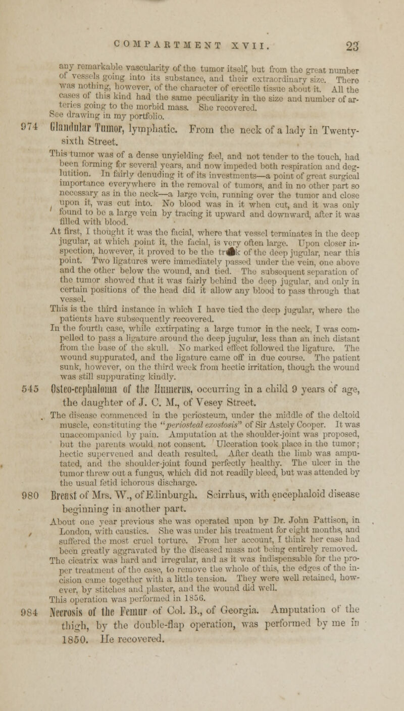 any vascularity of the tumor itself, but from the great number of vessels going into its substance, and their extraordinary size. There iwever, of the character of ereetile 1 bit All the • of tins kind had the same peculiarity in the size and number of ar- ing to the morbid mass. She recovered. c e drawing in my portfolio. 1)74 GlandDlar Tumor, lymphatic. From the neck of a lady in Twenty- sixth Street. This ' of a dense unyielding feel, and not tender to the touch, bad been forming for several years, and now impeded both respiration and deg- lutition. In fairly denuding it of its in\ -a point of great surgical imr'! 'Vwhere in the removal of tumors, and in no other part so nec' eck—a large vein, running over the tumor and close out into. No blood was in it when cut, and it was only id to be a large vein by tracing it upward and downward, after it wad filled with blood. At first, 1 thought it was tho facial, where that vessel terminates in the deep I which point it, the facia!, is very often large. Upon cl Hon, however, it proved to be the tr^k of the deep jugular, near this point. Two ligatures were immediately passed under the vein, one above and the other below the wound, and tied. The • i eparation of the tumor showed thai it was fairly behind the deep jugular, and only in certain positions of the head did it allow any blood to pass through that seL This is the third instance in which I have tied the deep jugular, where the patients have subsequently recovered. In the four! He extirpating a large tumor in the neck, I was com* polled to pass a ligature around t\\<' deep jugular, less than am inch distant from the base of the skull. No marked effect followed the ligature, wound suppurated, and the ligature came off in due course. The patient sunk, however, on the third week from hectic irritation, though the wound was si ill suppurating kindly. 545 Osteo-CCphalotM of the Humerus, occurring in a child 9 years of age, the daughter of J. C. M., of Vesey Street The disease commenced in the periosteum, under the middle of the d mu.-' ring the y t of Sir Astely Cooper. It was unaccompanied by pain. Amputational the shoulder-joint was proposed, but the parents would not consent Ulceration took place in the tumor; bed iih resulted. After death the limb was ampu- d, and the shoulder-joint found perfectly healthy. The ulcer in the tumor threw oul a fungus, which did not readily bleed, but was attended by the usual lei i,l ichorous discharge. 980 Breast of Mis. W., ofEdinbnrgh, Scirrhus, with encephaloid disease beginning in another part. About one year previous she was operated upon by Dr. John Fattison, in London, with caustics. vShe was under his treatment tor eight months, and fered the most cruel torture. From her account, T think her case had i greatly aggravated by the diseased mass net being entirely removed. Tho cicatrix was hard and irregular, and as it was indispensable for tho pro- the case, to remove the whole of this, the edges of the bl- ether with a lit:! i tension. They were well retained, how- ever, by stitches and plaster, and the wound did well. This operation was performed in L856. 984 Necrosis of the Femur of Col. B., of Georgia. Amputation of the thigh, by the double-flap operation, was performed by me in 1850. lie recovered.