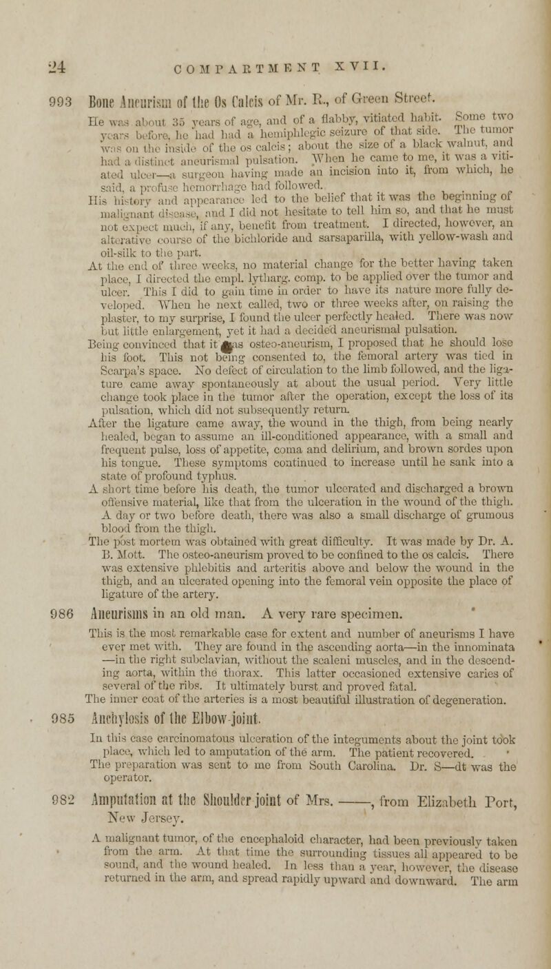 993 Bone Aneurism of the Os Calcis of Mr. R., of Green Street, ne and of a flabby, vitiated habit. Some two , , hemipblegixj seizure of that side. Che tumor the os calcis; about the size of a Mark walnut, and i ,( aneurismal pulsation. When he came to me, it was a viti- ated ulcer—& surgeon having made an incision into it, from which, ho : :i [ followed. ... His history and appearance led to the belief that it was the beginning of maty , .[ and I did not hesitate to tell him so, and that he must not expect much, if any, benefit from treatment, I directed, however, an alti ra of the bichloride and sarsaparilla, with yellow-wash and oil-silk to the part. At the end of three weeks, no material change for the better having taken place, I directed the empl. lytharg. comp. to be applied over the tumor and ulcer. This I did to gain time in order to have its nature more fully de- veloped. When he next called, two or three weeks after, on raising the plaster, to my surprise, I found the ulcer perfectly healed. There was now but little enlargement, yet it had a decided aneurismal pulsation. Being convinced that it Aas osteo-aneurism, I proposed that he should loso his foot. This not being consented to, the femoral artery was tied in Scarpa's space. No defect of circulation to the limb followed, and the liga- ture came away spontaneously at about the usual period. Very little change took place in the tumor after the operation, except the loss of its pulsation, which did not subsequently return. After the ligature came away, the wound in the thigh, from being nearly healed, began to assume an ill-conditioned appearance, with a small and frequent pulse, loss of appetite, coma and delirium, and brown sordes upon his tongue. These symptoms continued to increase until he sank into a state of profound typhus. A short time before his death, the tumor ulcerated and discharged a brown offensive material, like that from the ulceration in the wound of the thigh. A day or two before death, there was also a small discharge of grumous blood from the thigh. The post mortem was obtained with great difficulty. It was made by Dr. A. B. Mott. The osteo-aneurism proved to be confined to the os calcis. There was extensive phlebitis and arteritis above and below the wound in the thigh, and an ulcerated opening into the femoral vein opposite the place of ligature of the artery. 986 Aneurisms in an old man. A very rare specimen. This is the most remarkable case for extent and number of aneurisms I have ever met with. They are found in the asconding aorta—in the innominata —in the right subclavian, without the scaleni muscles, and in the descend- ing aorta, within the thorax. This latter occasioned extensive caries of several of the ribs. It ultimately burst and proved fatal. The inner coat of the arteries is a most beautiful illustration of degeneration. 985 Anchylosis of the Elbow joint. In this case carcinomatous ulceration of the integuments about the joint took place, which led to amputation of the arm. The patient recovered. The preparation was sent to mo from South Carolina. Dr. S—dt was the operator. 982 Amputation at the Shoulder joint of Mrs. , from Elizabeth Port, New Jersey. A malignant tumor, of the encophaloid character, had been previously taken from the arm. At that time the surrounding tissues all appeared to bo sound, and the wound healed. In less than a year, however, the disease returned in the arm, and spread rapidly upward and downward. The arm