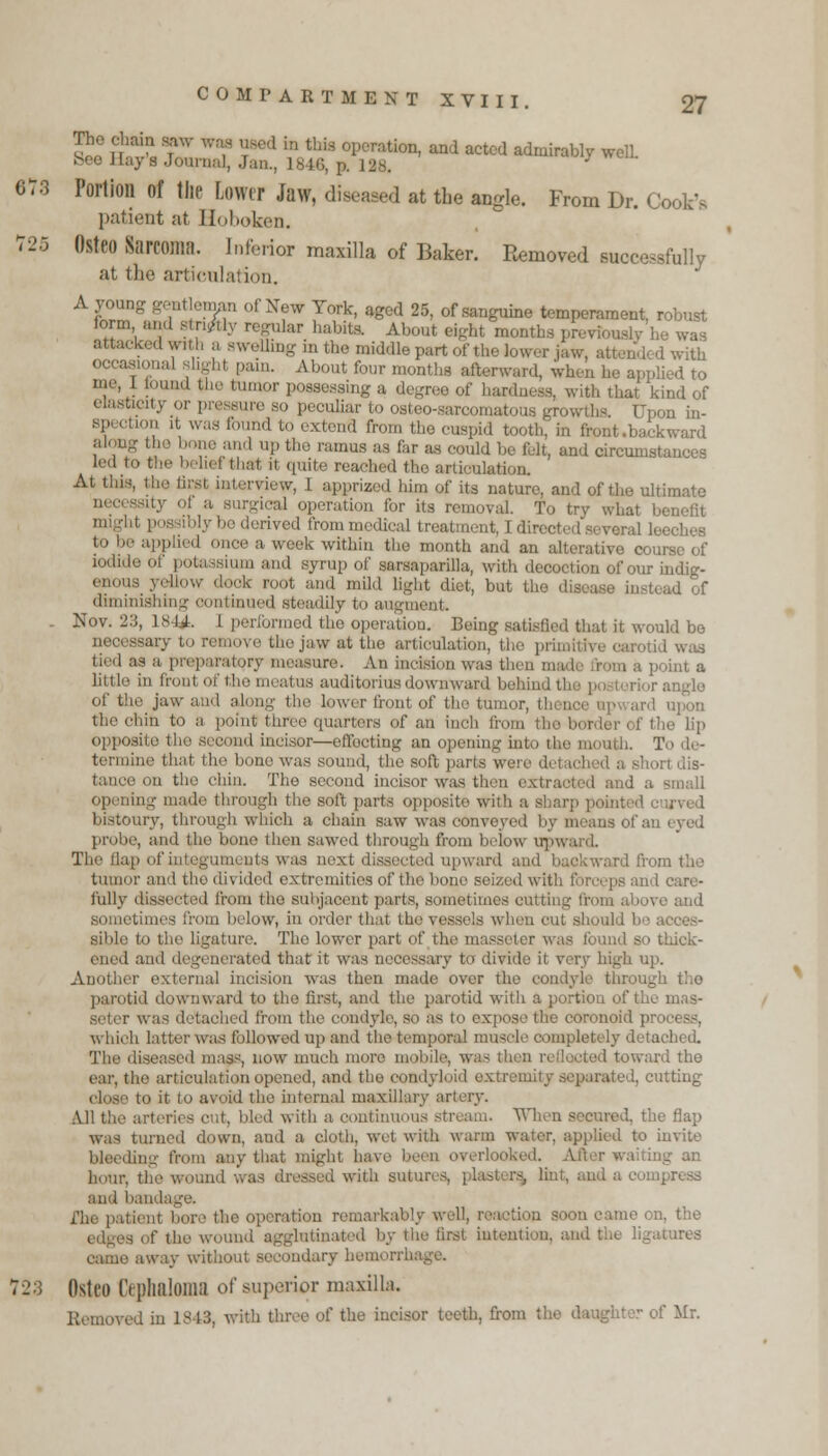 The chain saw was used m feu op ration, and acted admirably welL bee Hay's Journal, Jan., isn;, p. | y L 5V3 Portion of the Lowei Jaw, diseased at the angle. From Dr. Cook'. patient at Hoboken. r2fi Osteo Sarcoma. Inferior maaUa of Baker. Removed successfully at the articulation. A young geritago of New York, aged 25, of sanguine temperament, robust form and singly regular babits. About eight months previously he was attacked with a swelling in the middle part of the lower jaw, attended with occasional slight pain. About four months afterward, when he applied to me, I found the tumor possessing a degree of hardness, with that kind of elasticity or pre sure so peculiar to osteo-sarcomatous growths. Upon in- i tion it was found to extend from the cuspid tooth. in front .backward along fee bone and up fee ramus as far as could be full, and circumstances led to fee belief feat it quite reached tho articulation. At this, fee first interview, 1 apprized him of its nature, and of the ultimate aty 01 a surgical operation for its removal. To try what benefit i: )1\- l»e derived from medical treatment, I i: reral leeches to be applied once a week within tho month and an alterative course of LUm and syrup of sarsapanlla, will, uV< Motion of OUT indig- enous yellow dook root and mild light diet, but tho disease inste diminishing continued steadily to augment. . Nov. 2:;, is N. l performed the operation. Being satisfied that it would be necessary to remove the jaw at fee articulation, fee primitive carotid was tied as a preparatory measure. An incision was then made from a point a little in front Of fee meatus auditoiius downward behind t of fee jaw and along the lower trout of the tumor, thence op fee chm to a point three quarters of an inch from the lip opposite fee second incisor—effecting an opening into fee mi nth. termine that the bono was sound, the soft parts wei da short dis- tance on fee chin. The second incisor was then extracted and a small opening made through the soft parts opposite with a sharp poii bistoury, through which a chain saw was conveyed by means of an eyed probe, and the bone then sawed through from below upwi The dap ofintegumi ots was next dissected upward and backward from the tumor and the divided extremities of fee bone seized with forceps and care- fully dissected from fee subjacent parts, sometimes cutting from above and from below, in order feat the vessels when cut should bo acces- sible to the ligature. The lower part of the masseter was found so thick- ened and de »i aerated feat it was necessary to divide it very high up. Another external incision was then made over the condyle through fee parotid downward to fee first, and the parotid wife a portion of the mas- seter was detached from fee condyle, so as to expose fee coronoid pr< which latter was followed up and the temporal muscle completely detached. The diseased mass, now much more oaol I toward the ear, the articulation opened, and fee condyloid extremity separated, cutting close to it to avoid the internal maxillary artery. All fee arteries cut, bled with a continuous stream. When secured, the flap was turned down, and a cloth, wet with warm water, applied to invite lam- from any that might h: , erlooked. After waiting an hour, the wound was ;', hut, and a compress and hand ■ u remarkably well, reaction soon came on, the igglutinated by the first intention, and fee ligatures came away without secondary hemorrh. 23 Osteo Cepbaloma of superior maxilla. ived in 18 13, with three of the incisor teeth, from the daughter of Mr.