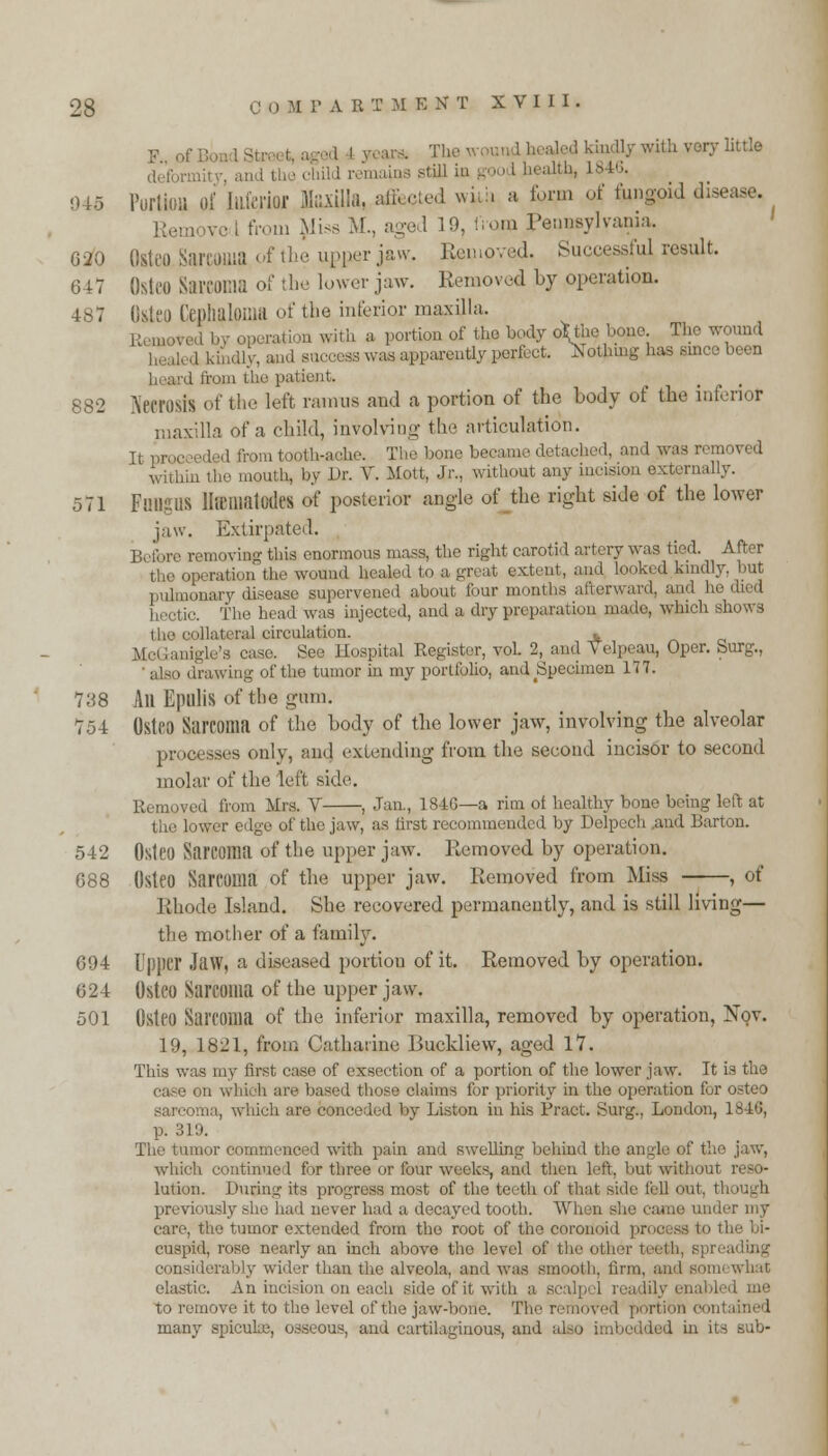 F pi d kindly with very little de'fon i tb ■ chUd remains Mill in ■ L846. 045 Portion pi foferfol Mia, affected with a for,m of f.mgo.d disease. Rem. v.- i from Qiiss M., aged 19, from Pennsylvania. G20 QstecSarcOBlS. of the upper jaw. Removed. Successful result. 647 Osteo Sareoma of the lower jaw. Removed by operation. I CephalOflia of the interior maxilla. .. ed by operation with a portion of the body o\tl>e bone The wound ad success was apparently perfect. Nothing has since been I from the pal 882 NecrOSIS of the left raintis and a portion of the body of the inferior maxilla of a child, involving- the articulation. It proceeded fiom tooth-ache. Thel '< and was n within the mouth, by Dr. V. Mott, Jr., without any incision externally. 571 Fungus lite mat udes of posterior angle of the right side of the lower jaw. Extirpated. 1!, i; ,iv removing this enormous mass, the right carotid artery was tied. After the operation the wound healed to a great extent, and looked kindly, but nonary disease supervened about f>ur months afterward, and hi The head was injected, and a dry preparation made, which shows the collateral circulation. * inigle'a case. See Hospital Register, vol. 2, and Velpeau, Oper. burg., also drawing of the tumor in my portfolio, arid Specimen 177. 738 All Epulis of the gum. 754 Osteo Sarcoma of the body of the lower jaw, involving the alveolar processes only, and extending from the second incisor to second molar of the left side. Removed from Mrs. V , Jan., 184G—a rim of healthy bone being left at the lower edgo of the jaw, as first recommended by Delpcch .and Barton. 542 Osteo Sarcoma of the upper jaw. Removed by operation. 688 Osteo Sarcoma of the upper jaw. Removed from Miss , of Rhode Island. She recovered permanently, and is still living— the mother of a family. 694 Upper Jaw, a diseased portiou of it. Removed by operation. 024 Osteo Sarcoma of the upper jaw. 501 Osteo Sarcoma of the inferior maxilla, removed by operation, Nov. 19, 1821, from Catharine Buckliew, aged 17. This was my first case of exsection of a portion of the lower jaw. It is the case on which are based those claims for priority in the operation for osteo sarcoma, which are conceded by Liston in his Pract. Surg., London, 1846, p. 319. The tumor commenced with pain and swelling behind the angle of the jaw, which continued for three or four weeks, and then left, but without reso- lution. During its progress most of the teeth of that side fell out. though previously she had never had a decayed tooth. When she caj care, the tumor extended from the root of the coronoid process to the bi- cuspid, rose nearly an inch above tho level of the othei considerably wider than the alveola, and was smooth, firm, and somi what elastic. An incision on each side of it with a scalpel readilj to remove it to the level of the jaw-bone. The removed portion con many spicuke, osseous, and cartilaginous, and also I in its sub-