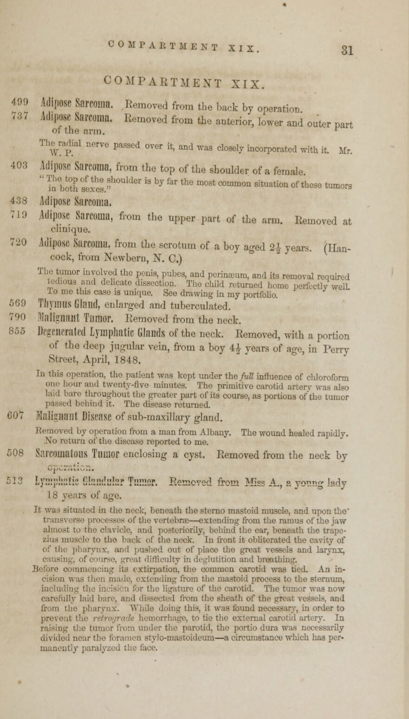 737 COMPARTMENT XIX. 31 COMPART ME XT XIX. Adipose Sarcoma. Removed from the hack by operation Adipose Sareom Removed from tie anterior, lower and outer part ot the arm. ' The radial nerve passed over it, and was closely incorporated with it. Mr. 403 Adipose Sarcoma, from the top of the shoulder of a female boulder is by far the most common situation of these tumors 438 Adipose Sarcoma. 719 Adipose Sarcoma, from the upper part of the arm. Removed at clinique. 720 Adipose Sarcoma, from the scrotum of a boy aged 2.1 years. (Han- cock, from Newbern, N. C.) inur involved the penis, pubes, and pcrinamm, and its removal required -ion. The child returned home perfectly welL Jo me tins case is unique. See drawing in my portfolio. 569 Thymus Gland, enlarged and tuberculated. 790 Malignant Tumor. Removed from the neck. 855 Degenerated Lymphatic Glands of the neck. Removed, with a portion of the deep jugular vein, from a boy 4£ years of age, in Perry Street, April, 1848. In this operation, the patient was kept under tho full influence of chloroform one hour and twenty-five minutes. Tho primitive carotid artery was also bare throughout the greater part of its course, as portions of tho tumor passed behind it. The disease returned. 007 Malignant Disease of sub-maxillary gland. \- operation from a man from Albany. The wound healed rapidly. .No return of the disease reported to me. 508 Sarcomatous Tumor enclosing a cyst. Removed from the neck by -13 Lymphatic 5!sndc!sr Tumor. Removed from Miss A., a yotmg lady 18 years of age. It \ d in the neck, beneath thesterno mastoid muscle, and upon the ■rtebras—extending from tho ramus of the jaw almost iorily, bohind tho ear, beneath the trapc- muscle to the back of the neck. In front it obliterated the cavity of of the pharynx, and pushed out of place tho great vessels and larynx, :U difficulty in deglutition and breathing, its extirpation, the common carotid was tied. An in- i was then made, extending from the mastoid process to the sternum, including the incision for the ligature of the carotid. The tumor was now carefully laid bare, and from the sheath of the great vessels, and from the pharynx. While doing this, it was found necessary, in order to prevenl thi ie the external carotid artery. In raisin a under the parotid, tho portio dura was necessarily divided near the foramen stylo-mastoideum—a circumstance which has per- manently paralyzed the face.