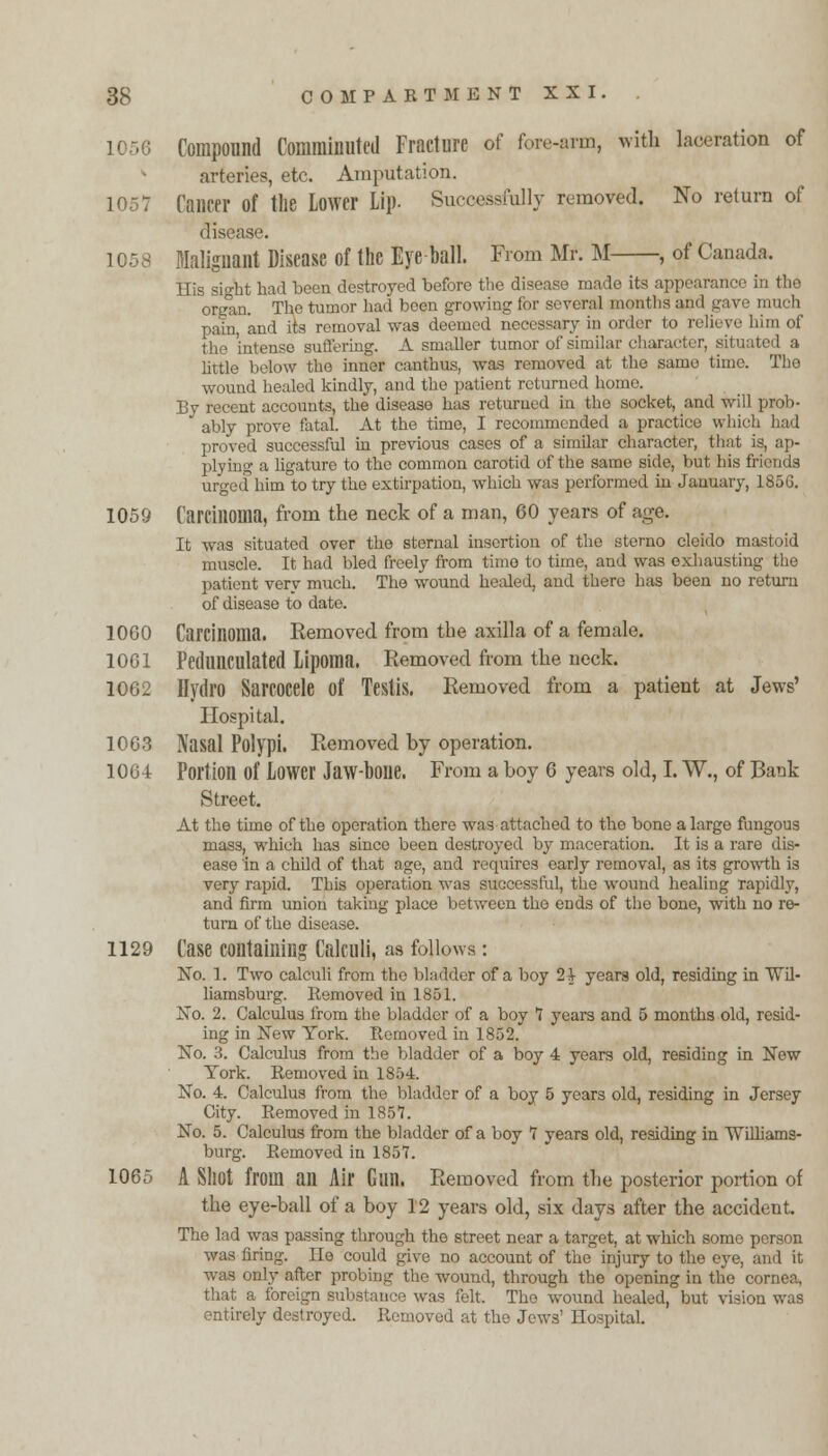 Compound Comminuted Fracture of fore-arm, with laceration of arteries, etc. Amputation. 1057 Cancer of the Lower Lip. Successfully removed. No return of disease. 1058 Malignant Disease of the Eye ball. From Mr. M , of Canada. His si°ht had been destroyed before the disease made its appearance in the organ. The tumor had been growing for several months ami gave much pain, and its removal was deemed necessary in order to relieve him of the intense suffering. A smaller tumor of similar character, situated a little below the inner canthus, was removed at the same time. The wound healed kindly, and the patient returned home. By recent accounts, the disease has returned in the socket, and will prob-  ably prove fatal. At the time, I recommended a practice which had proved successful in previous cases of a similar character, that is, ap- plying a ligature to the common carotid of the same side, but his friends urged him to try the extirpation, which was performed in January, 1856. 1059 Carcinoma, from the neck of a man, 60 years of age. It was situated over the sternal insertion of the sterno cleido mastoid muscle. It had bled freely from time to time, and was exhausting the patient very much. The wound healed, and there has been no return of disease to date. 1060 Carcinoma. Removed from the axilla of a female. 1061 Pedunculated Lipoma. Removed from the neck. 1062 Hydro Sarcocele of Testis. Removed from a patient at Jews' Hospital. 1063 Nasal Polypi. Removed by operation. 1064 Portion of Lower Jaw-bone. From a boy 6 years old, I. W., of Bank Street. At the time of the operation there was attached to tho bone a largo fungous mass, which has since been destroyed by maceration. It is a rare dis- ease in a child of that age, and requires early removal, as its growth is very rapid. This operation was successful, the wound healing rapidly, and firm union taking place between the ends of the bone, with no re- turn of the disease. 1129 Case containing Calculi, as follows: No. 1. Two calculi from tho bladder of a boy 2| years old, residing in Wil- liamsburg. Removed in 1851. No. 2. Calculus from the bladder of a boy 7 years and 5 months old, resid- ing in New York. Removed in 1852. No. 3. Calculus from the bladder of a boy 4 years old, residing in New York. Removed in 1854. No. 4. Calculus from the bladder of a boy 5 years old, residing in Jersey City. Removed in 1857. No. 5. Calculus from the bladder of a boy 7 years old, residing in Williams- burg. Removed in 1857. 1065 A Shot from an Air Gun. Removed from the posterior portion of the eye-ball of a boy 12 years old, six days after the accident. The lad was passing through the street near a target, at which some person was firing. Ho could give no account of the injury to the eye, and it was only after probing the wound, through the opening in the cornea, that a foreign substance was felt The wound healed, but vision was entirely destroyed. Removed at the Jews' Hospital.