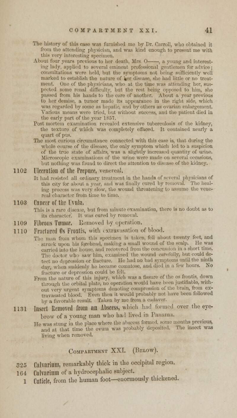 The history of this case was furnished me by Dr. Carroll, who obtained it from the attending physician, and was kind enough to present me with this very interesting specimen. About four years previous to her death, Mrs 0 , a young and interest- ing hi'ly. applied to several eminent professional gentlemen for advice; consultations wore held, but the symptoms not being sufficiently well marked to establish the nature of l|er disease, she had little or no treat- ment. One <if tlif physicians, who at the time was attending her, sus- pected some renal difficulty, but the rest being opposed to him, she passed from his hands to the care of another. About a year previous to her demise, a tumor made its appearance in the righl side, which was regarded by some as hepatic, and by others as ovarian enlargement. Various means were tried, but without success, and the patient died in the early part of the year 1857. Post mortem examination revealed extensive tuberculosis of the kidney, the texture of which was completely effaced. It contained nearly a quart of 11 The most curious circumstance connected with this case is. that during the whole course of the disease', the only symptom which led to a suspicion of the true state of affairs, was a slightly increased quantity of urine. Macroscopic examinations of the urine were made (iii - -ious, but nothing was found to direct the attention to disease of the kidney. 1102 Ulceration of the Prepuce, venereal. It had resisted all ordinary treatment in the hands of several physicians of this city for about a year, and was finally cured by removal The heal- ing process was very slow, the wound threatening t>> assume the vene- real character from time to time. 1103 Cancer of the Uvula. This is a rare disea >e, but from minute examination, there is no doubt as to its character! It was cured by removal. 1109 Fibrous Tumor. IJemoved by operation. 1110 Fractured (Is Frontis, with extravasation of blood. The man from whom this specimen is taken, fell about twenty feet, and • struck upon his forehead, making a small wound of the scalp. He was carried into the Kmse. and recovered from the concussion in a short time. The d.etnr who saw him, examined the wound carefully, but could de- ne depression or fracture. He had no bad symptoms until the ninth when suddenly he became comatose, and died in a few hours. No fracture or depression could be felt. From the nature of this injury, which was a fissure of the os frontis, down ugh the orbital plate, no operation would have been justifiable, with- out very urgent symptoms denoting compression of the brain, from ex- travasated blood. ' Even then it would probably not have been followed by a favorable result. Taken by me from a cafkvepr. 1131 Insect Removed from an Abscess, which had formed over the eye- brow of a young man who had lived in Panama. lie was stung in the place where the abscess formed, some months previous, and at that time the ovum was probably deposited. The insect was living when removed. Compartment XXI. (Below). 325 CalvariUlll, remarkably thick in the occipital region. 164 falvnrium of a hydrocephalic subject. 1 Cuticle, from the human foot—enormously thickened.