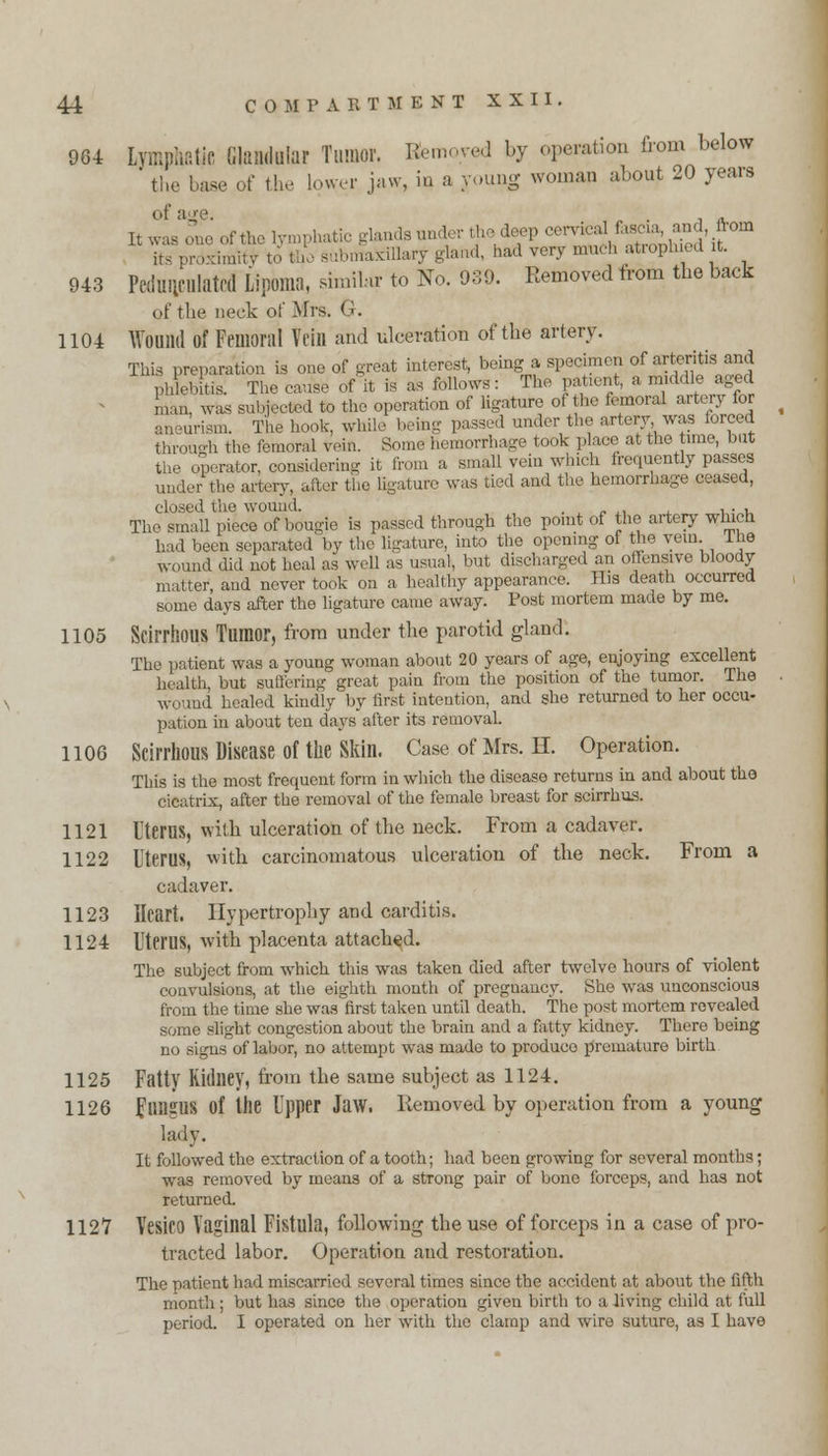 964 Lv.r.jv.atic Millar Tumor. Kemoyed by operation from below the base of the lower jaw, in a young woman about 20 years It wl/ofeofthe lymphatic glands under the^deep M™?***^™*'?0™ its proximity to the submaxillary gland, had very mud, atrophied it. 943 Pedunculated Lipoma, similar to No. 939. Removed trom the back of the neck of Mrs. G. 1104 Wound Of Femoral Vein and ulceration of the artery. This preparation is one of great interest, being a specimen of arteritis and phlebitis. The cause of it is as follows: The patient, a middle aged man, was subjected to the operation of ligature of the femoral artery for aneurism. The hook, while being passed under the artery was forced through the femoral veift. Some hemorrhage took place at the tune, but the operator, considering it from a small vein which frequently passes under the artery, after the ligature was tied and the hemorrhage ceased, closed the wound. , ... The small piece of bougie is passed through the point of the artery which had been separated by the ligature, into the opening of the vein, lhe wound did not heal as well as usual, but discharged an offensive bloody matter, and never took on a healthy appearance. His death occurred some days after the ligature came away. Post mortem made by me. 1105 Scirrhous Tumor, from under the parotid gland. The patient was a young woman about 20 years of age, enjoying excellent health but suffering great pain from the position of the tumor. The Wound healed kindly by first intention, and she returned to her occu- pation in about ten days after its removal. 1106 Scirrhous Disease of the Skin. Case of Mrs. H. Operation. This is the most frequent form in which the disease returns in and about the cicatrix, after the removal of the female breast for scirrhus. 1121 Uteres, with ulceration of the neck. From a cadaver. 1122 Uterus, with carcinomatous ulceration of the neck. From a cadaver. 1123 Heart. Hypertrophy and carditis. 1124 Uterus, with placenta attached. The subject from which this was taken died after twelve hours of violent convulsions, at the eighth month of pregnancy. She was unconscious from the time she was first taken until death. The post mortem revealed some slight congestion about the brain and a fatty kidney. There being no signs of labor, no attempt was made to produce premature birth 1125 Fatty Kidney, from the same subject as 1124. 1126 Fungus of the Upper Jaw. Removed by operation from a young lady. It followed the extraction of a tooth; had been growing for several months; was removed by means of a strong pair of bone forceps, and has not returned. 1127 Vesico Vaginal Fistula, following the use of forceps in a case of pro- tracted labor. Operation and restoration. The patient had miscarried several times since the accident at about the fifth month; but has since the operation given birth to a living child at full period. I operated on her with the clamp and wire suture, as I have