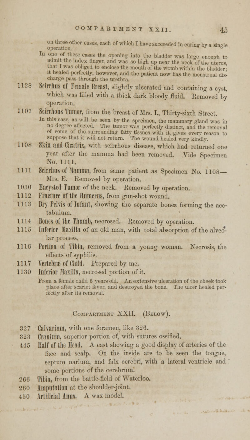 on three other cases, each of which I have succeeded in curin by a sinele operation. ° J olu6lc In : «»es the opening into the bladder wag large enough to admit the index finger, and was so high up near the neck of the uterus thai I was obliged to enclose the mouth of the womb within the bladdi r- '! perfectly, however, and the patient now has the menstrual dis- charge puss through the urethra. 1128 Scirrhus Of female Breast, slightly ulcerated and containing a cyst, which was filled with a thick dark bloody fluid. Removed by operation. 1107 Scirrhous 'fllllior, from the breast of Mrs. I., Thirty-sixth Street. In this case, as will be seen by the specimen, the mammary gland was in d. The tumor was perfectly distinct, and the removal of some of the surrounding fatty tissues with it. gives every reason to suppose that it will not return. The wound healed very kindly. 1108 Skill and Cicatrix, with scirrhous disease, which had returned one year after the mamma had been removed. Vide Specimen No. 1111. 1111 ScirrilUS of Mamma, from same patient as Specimen No. 1108— Mis. E. Removed by operation. 1030 Encysted Tumor of the neck. Removed by operation. 1112 Fracture of the Humerus, from gun-shot wound. 1113 Dry Pelvis of Infant, showing the separate bones forming the ace- tabulum. 1114 Bones of the Thumb, necrosed. Removed by operation. 1115 Inferior Maxilla of an old man, with total absorption of the alveo- lar process. 1116 Portion Of Tibia, removed from a young woman. Necrosis, the effects of syphilis. 1117 Vertebra of Child. Prepared by me. 1130 Inferior Maxilla, necrosed portion of it. From a female child 5 years old. An extensive ulceration of the cheek took place after scarlet fever, and destroyed the bone. Tho ulcer healed per- fectly after its removal. Compartment XXII. (Below). 327 Calvarimil, with one foramen, like 326. 323 Cranium, superior portion of, with sutures ossified. 445 Half of the Head. A cast showing a good display of arteries of the faoe and scalp. On the inside are to be seen the tongue, septum narium, and falx cerebri, with a lateral ventricle and ' some portions of the cerebrum! 266 Tibia, from the battle-field of Waterloo. 260 Amputation at the shoulder-joint. 450 Artificial Anus. A wax model.