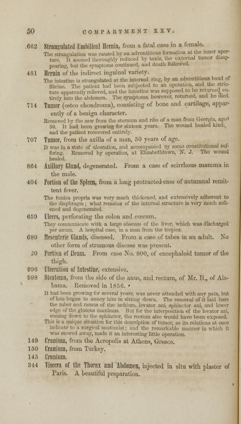 .662 Strangulated Umbilical Hernia, from a fetal case in a female. The strangulation was caused by an adventitious formation atthe inner aper- ture. It seemed thoroughly reduced by taxis, the external tumor disap- pearing but the symptoms continued, and death followed. 4S1 Hernia of the indirect inguinal variety. The intestine is strangulated at the internal ring, by an adventitious band of fibrine. The patient had been subjected to an operation, and the stric- ture apparently relieved, and the intostino was supposed to be return tirely into the abdomen. The symptoms, however, returned, and he died. 714 Tumor (osteo chondroma), consisting of bone and cartilage, appar- ently of a benign character. Removed by the saw from the sternum and ribs of a man from Georgi 30. It had been growing for sixteen years. Tho wound healed kinch and the patient recovered entirely. 707 Tumor, from the axilla of a man, 50 years of age. It was in a state of ulceration, and accompanied Dy some constitutional suf- fering. Removed by operation, at Elizabethtown, N. J. Tho wound healed. 864 Axillary Gland, degenerated. From a case of scirrhous mamma in the male. 404 Portion of the Spleen, from a long protracted case of autumnal remit- tent fever. The tunica propria was very much thickened, and extensively adherent to tho diaphragm ; what remains of the internal structure is very much soft- ened and degenerated. 659 Ulcers, perforating the colon and coecum. They communicate with a large abscess of tho liver, which was discharged per anum. A hospital case, in a man from tho tropics. 680 Mesenteric Glands, diseased. From a case of tabes in an adult. No other form of strumous disease was present. 20 Portion of Ileum. From case No. 800, of encephaloid tumor of the thigh. 996 Ulceration of Intestine, extensive. 998 Steatoma, from the side of the anus, and rectum, of Mr. B., of Ala- bama. Removed in 1856. » It had been growing for several years, was never attended with any pain, but of late began to annoy him in sitting down. The removal of it laid bare tho tuber and ramus of the ischium, levator ani, sphincter ani, and lower edge of tho gluteus maximus. But for the interposition of the levator ani, coming down to the sphincter, the rectum also would have been exposed. This is a uniquo situation for tins description of tumor, as its relations at once indicate to a surgical anatomist; and the remarkable manner in which it was stowed away, made it an interesting little operation. 149 Cranium, from the Acropolis at Athens, Greece. 150 Cranium, from Turkey. 145 Cranium. 344 Viscera of the Thorax and Ahdomen, injected in situ with plaster of Paris. A beautiful preparation.