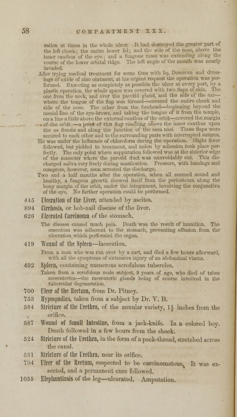 sation at times in the whole utoer. It had destroyed the greater part of the left cheek; the entire lower lid; and the side of the 7Q tho inner eanthus of the eve : and a fungous mass was ex1 course of the lower orbital ridge. The left angle of the mouth was nearly invaded. After trying medical treatment for some time with liq. Donovan and dress- ings of oxide of zinc ointment, at his urgent request the operation w formed. Exsecting as completely as possible the ulcer at every part, by a plastic operation, the whole space was covered with two Haps of skin. Tho one from the neck, and over the parotid -land, and tho sido of the where the tongue of tho flap was formed—covered the entire cheek and side of the nose. The other from the forehead-—beginning beyond the mesial line of the eye-brows, and taking the tongue of it from the temple, on a line a little above the external eanthus of the orbit—covered the.n of the orbit;—a point of this flap reaching above the inner eanthus upon the os frontis and along the junction of the ossa nasi. These flaps secured to each other and to the surrounding parts with interrupted sutures. lie was under the influence of chloroform during the operation. Slight fever followed, but yielded to treatment, and union by adhesion took place per- il icl !y. The only point where suppuration followed was at tho anterior edge of the masseter where the parotid duct was unavoidably cut. This dis- charged saliva very freely during mastication. Pressure, with bandage and compress, however, soon arrested the discharge. Two and a half months after the operation, when all seemed sound and healthy, a fungous growth showed itself from the periosteum along the bony margin of the orbit, under tho integument, involving the conjunctiva of the eye. No further operation could be performed. 445 Ulceration of the Liver, attended by ascites. 894 Cirrhosis, or hob-nail disease of the liver. 626 Ulcerated Carcinoma of the stomach. The disease caused much pain. Death was the result of inanition. The omentum was adherent to the stomach, preventing effusion, from the ulceration which perforated the organ. 419 Wound of the Spleen—laceration. From a man who was run over by a cart, and died a few hours afterward, with all the symptoms of extensive injury of an abdominal viscus. 492 Spleen, containing numerous scrofulous tubercles. Taken from a scrofulous male subject, 9 years of age, who died of tabes mesenteriea—the mesenteric glands being of course involved in the tubercular degeneration. 700 Ulcer of the Rectum, from Dr. Pitney. 753 Hypospadias, taken from a subject by Dr. V. B. 584 Stricture of the Urethra, of the annular variety, l\ inches from the orifice. 587 Wound of Small Intestine, from a jack-knife. In a colored boy. Death followed in a few hours from the shock. 524 Stricture of the Urethra, in the form of a pack-thread, stretched across the canal. 531 Stricture of the Urethra, near its orifice. 704 Ulcer of the Rectum, suspected to be carcinomatous.^ It was ex- sected, and a permanent cure followed. 1055 Elephantiasis of the leg—ulcerated. Amputation.