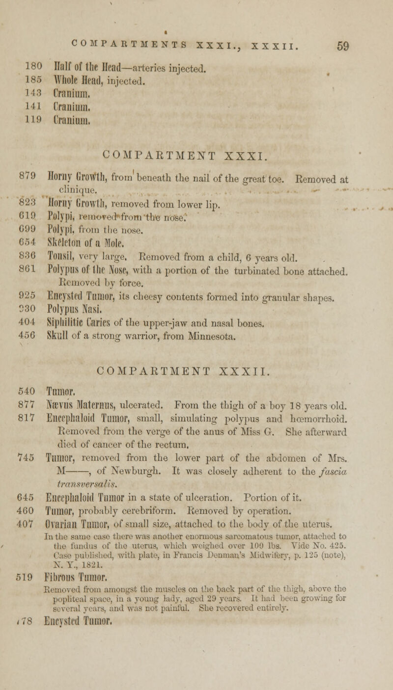 180 ffalf of the Head—arteries injected. 185 Whole Head, injected. 14.3 Cranium, i-il Cranium. H9 Cranium. COMPARTMENT XXXI. 879 Homy GroWlh, from' beneath the nail of the great toe. Removed at clinique, §23 Kurily Growth, removed from lower lip. 019 Polypi, removed from the \\<^-. 099 Polypi, from the nose. 054 Skeleton of a Mole. 830 Tonsil, very large. Removed from a child, 0 years old. 8G1 Polypus of the Nose, mth a portion of the turbinated bone attached. R« moved by force. 925 Eneysled Tumor, its cheesy contents formed into granular shapes. 930 Polypus Nasi. 404 Sipllilitic Caries of the upper-jaw and nasal bones. 450 Skull of a strong warrior, from Minnesota. COMPARTMENT XXXII. 540 Tumor. 877 NiCVUS MaternilS, ulcerated. From the thigh of a boy 18 years old. 817 EllCrphaloid Tumor, small, simulating polypus and hemorrhoid. Removed from the verge of the anus of Miss G. She afterward died of cancer of the rectum. 745 Tumor, removed from the lower part of the abdomen of Mrs. M , of Newburgh. It was closely adherent to the fascia transversalis. 045 Elicephaloid Tumor in a state of ulceration. Portion of it. 400 Tumor, probably eerebriform. Removed by operation. 407 Ovarian Tumor, of small size, attached to the body of the uterus. In the sam was another enormous sarcomatous tumor, attached to the fundus of the uterus, which over 100 lbs. Vide No. 425. Case published, with plate, in Francis Denmark's Midwifery, p. 125 (note), X. V.'. 1821. 519 Fibrous Tumor. Remoi ick part of the thigh, above the popliteal space, in a young lady, aged 29 years. It had been growing for ind was not painful. She recovered entirely. / 78 Eneysled Tumor.